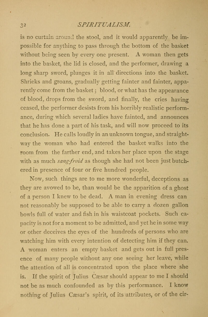 is no curtain around the stool, and it would apparently be im- possible for anything to pass through the bottom of the basket without being seen by every one present. A woman then gets into the basket, the lid is closed, and the performer, drawing a long sharp sword, plunges it in all'directions into the basket. Shrieks and groans, gradually getting fainter and fainter, appa- rently come from the basket; blood, or what has the appearance of blood, drops from the sword, and finally, the cries having ceased, the performer desists from his horribly realistic perform- ance, during which several ladies have fainted, and announces that he has done a part of his task, and will now proceed to its conclusion. He calls loudly in an unknown tongue, and straight- way the woman who had entered the basket walks into the room from the farther end, and takes her place upon the stage with as much sang-froid as though she had not been just butch- ered in presence of four or five hundred people. Now, such things are to me more wonderful, deceptions as they are avowed to be, than would be the apparition of a ghost of a person I knew to be dead. A man in evening dress can not reasonably be supposed to be able to carry a dozen gallon bowls full of water and fish in his waistcoat pockets. Such ca- pacity is not for a moment to be admitted, and yet he in some way or other deceives the eyes of the hundreds of persons who are watching him with every intention of detecting him if they can. A woman enters an empty basket and gets out in full pres- ence of many people without any one seeing her leave, while the attention of all is concentrated upon the place where she is. If the spirit of Julius Caesar should appear to me I should not be as much confounded as by this performance. I know nothing of Julius Caesar's spirit, of its attributes, or of the cir-