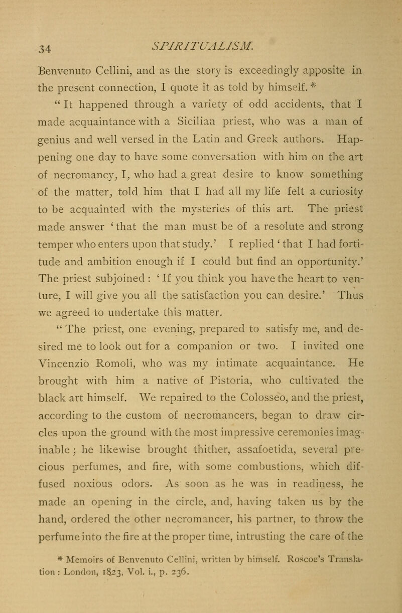 Benvenuto Cellini, and as the story is exceedingly apposite in the present connection, I quote it as told by himself. # It happened through a variety of odd accidents, that I made acquaintance with a Sicilian priest, who was a man of genius and well versed in the Latin and Greek authors. Hap- pening one day to have some conversation with him on the art of necromancy, I, who had a great desire to know something of the matter,, told him that I had all my life felt a curiosity to be acquainted with the mysteries of this art. The priest made answer 'that the man must be of a resolute and strong temper who enters upon that study.' I replied ' that I had forti- tude and ambition enough if I could but find an opportunity.' The priest subjoined : ' If you think you have the heart to ven- ture, I will give you all the satisfaction you can desire.' Thus we agreed to undertake this matter.  The priest, one evening, prepared to satisfy me, and de- sired me to look out for a companion or two. I invited one Vincenzio Romoli, who was my intimate acquaintance. He brought with him a native of Pistoria, who cultivated the black art himself. We repaired to the Colosseo, and the priest, according to the custom of necromancers, began to draw cir- cles upon the ground with the most impressive ceremonies imag- inable ; he likewise brought thither, assafoetida, several pre- cious perfumes, and fire, with some combustions, which dif- fused noxious odors. As soon as he was in readiness, he made an opening in the circle, and, having taken us by the hand, ordered the other necromancer, his partner, to throw the perfume into the fire at the proper time, intrusting the care of the * Memoirs of Benvenuto Cellini, written by himself. Roscoe's Transla- tion : London, 1&23, Vol. i., p. 236.