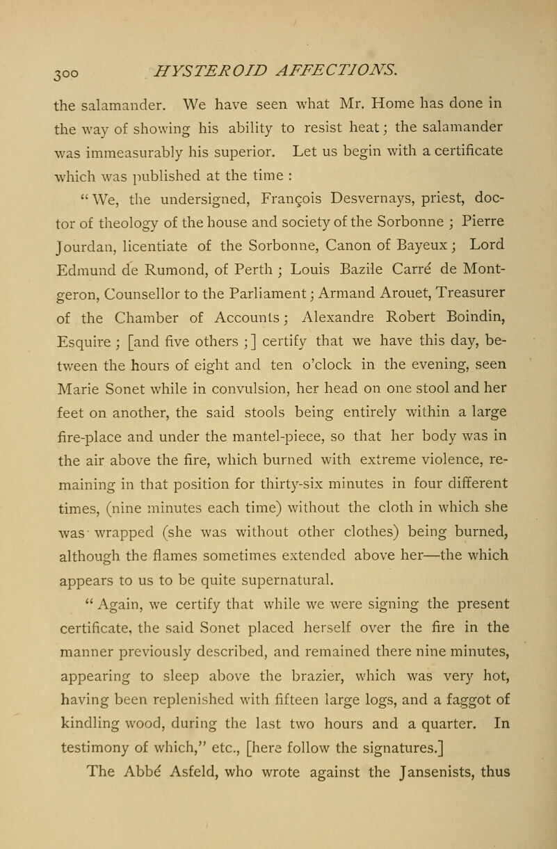the salamander. We have seen what Mr. Home has done in the way of showing his ability to resist heat; the salamander was immeasurably his superior. Let us begin with a certificate which was published at the time :  We, the undersigned, Francois Desvernays, priest, doc- tor of theology of the house and society of the Sorbonne ; Pierre Jourdan, licentiate of the Sorbonne, Canon of Bayeux; Lord Edmund de Rumond, of Perth ; Louis Bazile Carre de Mont- geron, Counsellor to the Parliament; Armand Arouet, Treasurer of the Chamber of Accounts; Alexandre Robert Boindin, Esquire ; [and five others ; ] certify that we have this day, be- tween the hours of eight and ten o'clock in the evening, seen Marie Sonet while in convulsion, her head on one stool and her feet on another, the said stools being entirely within a large fire-place and under the mantel-piece, so that her body was in the air above the fire, which burned with extreme violence, re- maining in that position for thirty-six minutes in four different times, (nine minutes each time) without the cloth in which she was-wrapped (she was without other clothes) being burned, although the flames sometimes extended above her—the which appears to us to be quite supernatural.  Again, we certify that while we were signing the present certificate, the said Sonet placed herself over the fire in the manner previously described, and remained there nine minutes, appearing to sleep above the brazier, which was very hot, having been replenished with fifteen large logs, and a faggot of kindling wood, during the last two hours and a quarter. In testimony of which, etc., [here follow the signatures.] The Abbd Asfeld, who wrote against the Jansenists, thus