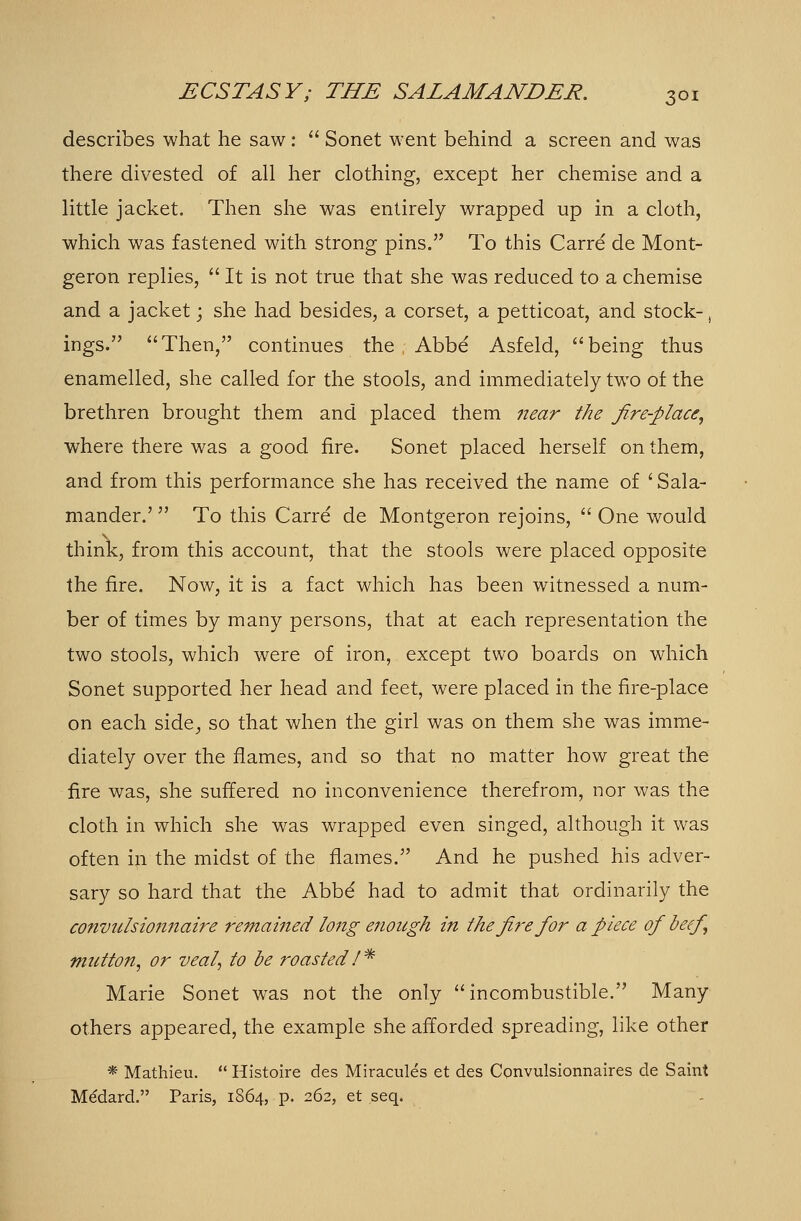 describes what he saw:  Sonet went behind a screen and was there divested of all her clothing, except her chemise and a little jacket. Then she was entirely wrapped up in a cloth, which was fastened with strong pins. To this Carre de Mont- geron replies,  It is not true that she was reduced to a chemise and a jacket; she had besides, a corset, a petticoat, and stock-, ings. Then, continues the Abbe Asfeld, being thus enamelled, she called for the stools, and immediately two of the brethren brought them and placed them near the fire-place, where there was a good fire. Sonet placed herself on them, and from this performance she has received the name of 'Sala- mander.'  To this Carre de Montgeron rejoins,  One would think, from this account, that the stools were placed opposite the fire. Now, it is a fact which has been witnessed a num- ber of times by many persons, that at each representation the two stools, which were of iron, except two boards on which Sonet supported her head and feet, were placed in the fire-place on each side, so that when the girl was on them she was imme- diately over the flames, and so that no matter how great the fire was, she suffered no inconvenience therefrom, nor was the cloth in which she was wrapped even singed, although it was often in the midst of die flames. And he pushed his adver- sary so hard that the Abbd had to admit that ordinarily the convulsionnaire remained long enough in the fire for a piece of beef mutton, or veal, to be roasted I * Marie Sonet was not the only  incombustible. Many others appeared, the example she afforded spreading, like other * Mathieu.  Histoire des Miracules et des Cqnvulsionnaires de Saint Medard. Paris, 1864, p. 262, et seq.