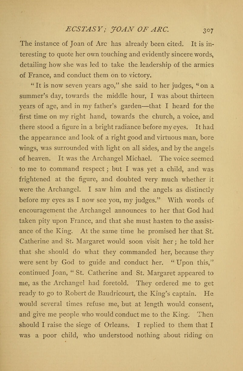 The instance of Joan of Arc has already been cited. It is in- teresting to quote her own touching and evidently sincere words, detailing how she was led to take the leadership of the armies of France, and conduct them on to victory.  It is now seven years ago, she said to her judges, li on a summer's day, towards the middle hour, I was about thirteen years of age, and in my father's garden—that I heard for the first time on my right hand, towards the church, a voice, and there stood a figure in a bright radiance before my eyes. It had the appearance and look of a right good and virtuous man, bore wings, was surrounded with light on all sides, and by the angels of heaven. It was the Archangel Michael. The voice seemed to me to command respect; but I was yet a child, and was frightened at the figure, and doubted very much whether it were the Archangel. I saw him and the angels as distinctly before my eyes as I now see you, my judges. With words of encouragement the Archangel announces to her that God had taken pity upon France, and that she must hasten to the assist- ance of the King. At the same time he promised her that St. Catherine and St. Margaret would soon visit her; he told her that she should do what they commanded her, because they were sent by God to guide and conduct her.  Upon this, continued Joan,  St. Catherine and St. Margaret appeared to me, as the Archangel had foretold. They ordered me to get ready to go to Robert de Baudricourt, the King's captain. He would several times refuse me, but at length would consent, and give me people who would conduct me to the King. Then should I raise the siege of Orleans. I replied to them that I was a poor child, who understood nothing about riding on