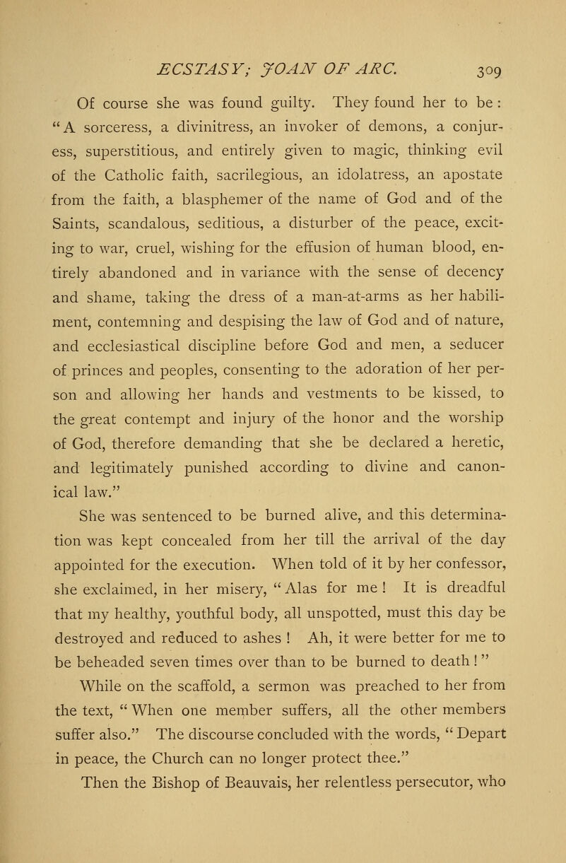 Of course she was found guilty. They found her to be : A sorceress, a divinitress, an invoker of demons, a conjur- ess, superstitious, and entirely given to magic, thinking evil of the Catholic faith, sacrilegious, an idolatress, an apostate from the faith, a blasphemer of the name of God and of the Saints, scandalous, seditious, a disturber of the peace, excit- ing to war, cruel, wishing for the effusion of human blood, en- tirely abandoned and in variance with the sense of decency and shame, taking the dress of a man-at-arms as her habili- ment, contemning and despising the law of God and of nature, and ecclesiastical discipline before God and men, a seducer of princes and peoples, consenting to the adoration of her per- son and allowing her hands and vestments to be kissed, to the great contempt and injury of the honor and the worship of God, therefore demanding that she be declared a heretic, and legitimately punished according to divine and canon- ical law. She was sentenced to be burned alive, and this determina- tion was kept concealed from her till the arrival of the day appointed for the execution. When told of it by her confessor, she exclaimed, in her misery,  Alas for me ! It is dreadful that my healthy, youthful body, all unspotted, must this day be destroyed and reduced to ashes ! Ah, it were better for me to be beheaded seven times over than to be burned to death!  While on the scaffold, a sermon was preached to her from the text,  When one meinber suffers, all the other members suffer also. The discourse concluded with the words,  Depart in peace, the Church can no longer protect thee. Then the Bishop of Beauvais, her relentless persecutor, who