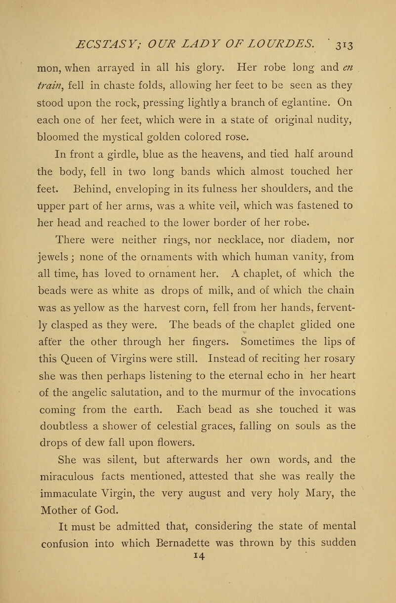 mon, when arrayed in all his glory. Her robe long and en frain, fell in chaste folds, allowing her feet to be seen as they stood upon the rock, pressing lightly a branch of eglantine. On each one of her feet, which were in a state of original nudity, bloomed the mystical golden colored rose. In front a girdle, blue as the heavens, and tied half around the body, fell in two long bands which almost touched her feet. Behind, enveloping in its fulness her shoulders, and the upper part of her arms, was a white veil, which was fastened to her head and reached to the lower border of her robe. There were neither rings, nor necklace, nor diadem, nor jewels; none of the ornaments with which human vanity, from all time, has loved to ornament her. A chaplet, of which the beads were as white as drops of milk, and of which the chain was as yellow as the harvest corn, fell from her hands, fervent- ly clasped as they were. The beads of the chaplet glided one after the other through her fingers. Sometimes the lips of this Queen of Virgins were still. Instead of reciting her rosary she was then perhaps listening to the eternal echo in her heart of the angelic salutation, and to the murmur of the invocations coming from the earth. Each bead as she touched it was doubtless a shower of celestial graces, falling on souls as the drops of dew fall upon flowers. She was silent, but afterwards her own words, and the miraculous facts mentioned, attested that she was really the immaculate Virgin, the very august and very holy Mary, the Mother of God. It must be admitted that, considering the state of mental confusion into which Bernadette was thrown by this sudden 14