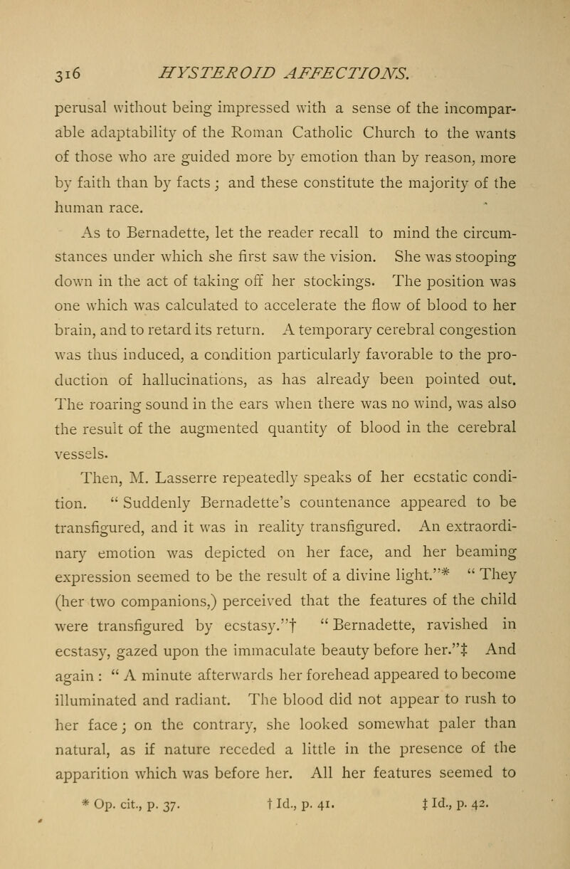 perusal without being impressed with a sense of the incompar- able adaptability of the Roman Catholic Church to the wants of those who are guided more by emotion than by reason, more by faith than by facts ; and these constitute the majority of the human race. As to Bernadette, let the reader recall to mind the circum- stances under which she first saw the vision. She was stooping down in the act of taking off her stockings. The position was one which wras calculated to accelerate the flow of blood to her brain, and to retard its return. A temporary cerebral congestion was thus induced, a condition particularly favorable to the pro- duction of hallucinations, as has already been pointed out. The roaring sound in the ears when there was no wind, was also the result of the augmented quantity of blood in the cerebral vessels. Then, M. Lasserre repeatedly speaks of her ecstatic condi- tion.  Suddenly Bernadette's countenance appeared to be transfigured, and it was in reality transfigured. An extraordi- nary emotion was depicted on her face, and her beaming expression seemed to be the result of a divine light.*  They (her two companions,) perceived that the features of the child were transfigured by ecstasy.!  Bernadette, ravished in ecstasy, gazed upon the immaculate beauty before her.$ And again :  A minute afterwards her forehead appeared to become illuminated and radiant. The blood did not appear to rush to her face; on the contrary, she looked somewhat paler than natural, as if nature receded a little in the presence of the apparition which was before her. All her features seemed to * Op. cit., p. 27- t Id., p. 41. J Id., p. 42.