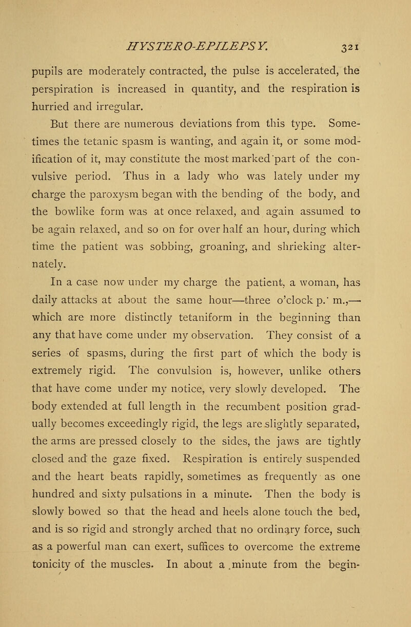 pupils are moderately contracted, the pulse is accelerated, the perspiration is increased in quantity, and the respiration is hurried and irregular. But there are numerous deviations from this type. Some- times the tetanic spasm is wanting, and again it, or some mod- ification of it, may constitute the most marked'part of the con- vulsive period. Thus in a lady who was lately under my charge the paroxysm began with the bending of the body, and the bowlike form was at once relaxed, and again assumed to be again relaxed, and so on for over half an hour, during which time the patient was sobbing, groaning, and shrieking alter- nately. In a case now under my charge the patient, a woman, has daily attacks at about the same hour—-three o'clock p.' m.,— which are more distinctly tetaniform in the beginning than any that have come under my observation. They consist of a series of spasms, during the first part of which the body is extremely rigid. The convulsion is, however, unlike others that have come under my notice, very slowly developed. The body extended at full length in the recumbent position grad- ually becomes exceedingly rigid, the legs are slightly separated, the arms are pressed closely to the sides, the jaws are tightly closed and the gaze fixed. Respiration is entirely suspended and the heart beats rapidly, sometimes as frequently as one hundred and sixty pulsations in a minute. Then the body is slowly bowed so that the head and heels alone touch the bed, and is so rigid and strongly arched that no ordinary force, such as a powerful man can exert, suffices to overcome the extreme tonicity of the muscles. In about a .minute from the begin-
