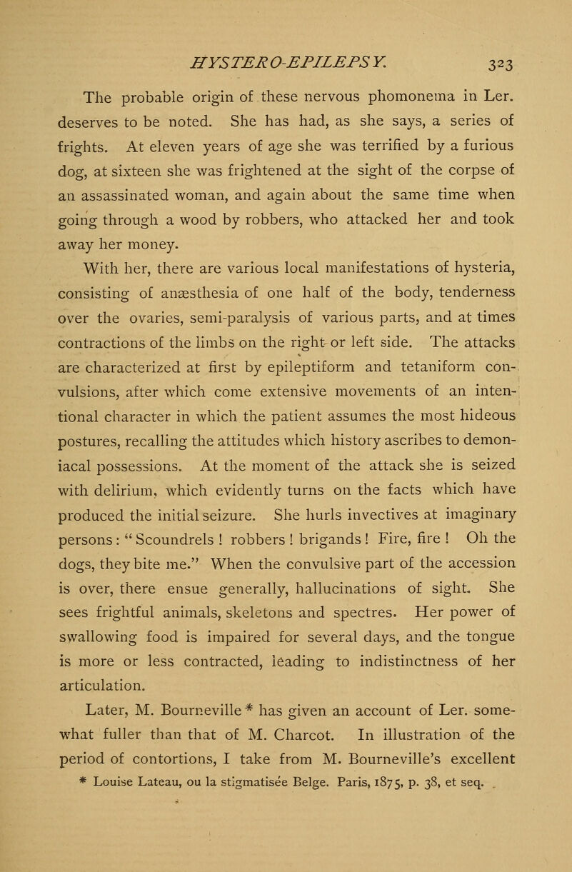 The probable origin of these nervous phomonema in Ler. deserves to be noted. She has had, as she says, a series of frights. At eleven years of age she was terrified by a furious dog, at sixteen she was frightened at the sight of the corpse of an assassinated woman, and again about the same time when going through a wood by robbers, who attacked her and took away her money. With her, there are various local manifestations of hysteria, consisting of anaesthesia of one half of the body, tenderness over the ovaries, semi-paralysis of various parts, and at times contractions of the limbs on the right-or left side. The attacks are characterized at first by epileptiform and tetaniform con- vulsions, after which come extensive movements of an inten- tional character in which the patient assumes the most hideous postures, recalling the attitudes which history ascribes to demon- iacal possessions. At the moment of the attack she is seized with delirium, which evidently turns on the facts which have produced the initial seizure. She hurls invectives at imaginary persons:  Scoundrels ! robbers ! brigands ! Fire, fire ! Oh the dogs, they bite me. When the convulsive part of the accession is over, there ensue generally, hallucinations of sight. She sees frightful animals, skeletons and spectres. Her power of swallowing food is impaired for several clays, and the tongue is more or less contracted, leading to indistinctness of her articulation. Later, M. Bourneville * has given an account of Ler. some- what fuller than that of M. Charcot. In illustration of the period of contortions, I take from M. Bourneville's excellent * Louise Lateau, ou la stigmatisee Beige. Paris, 1875, P- 3^» et secl-