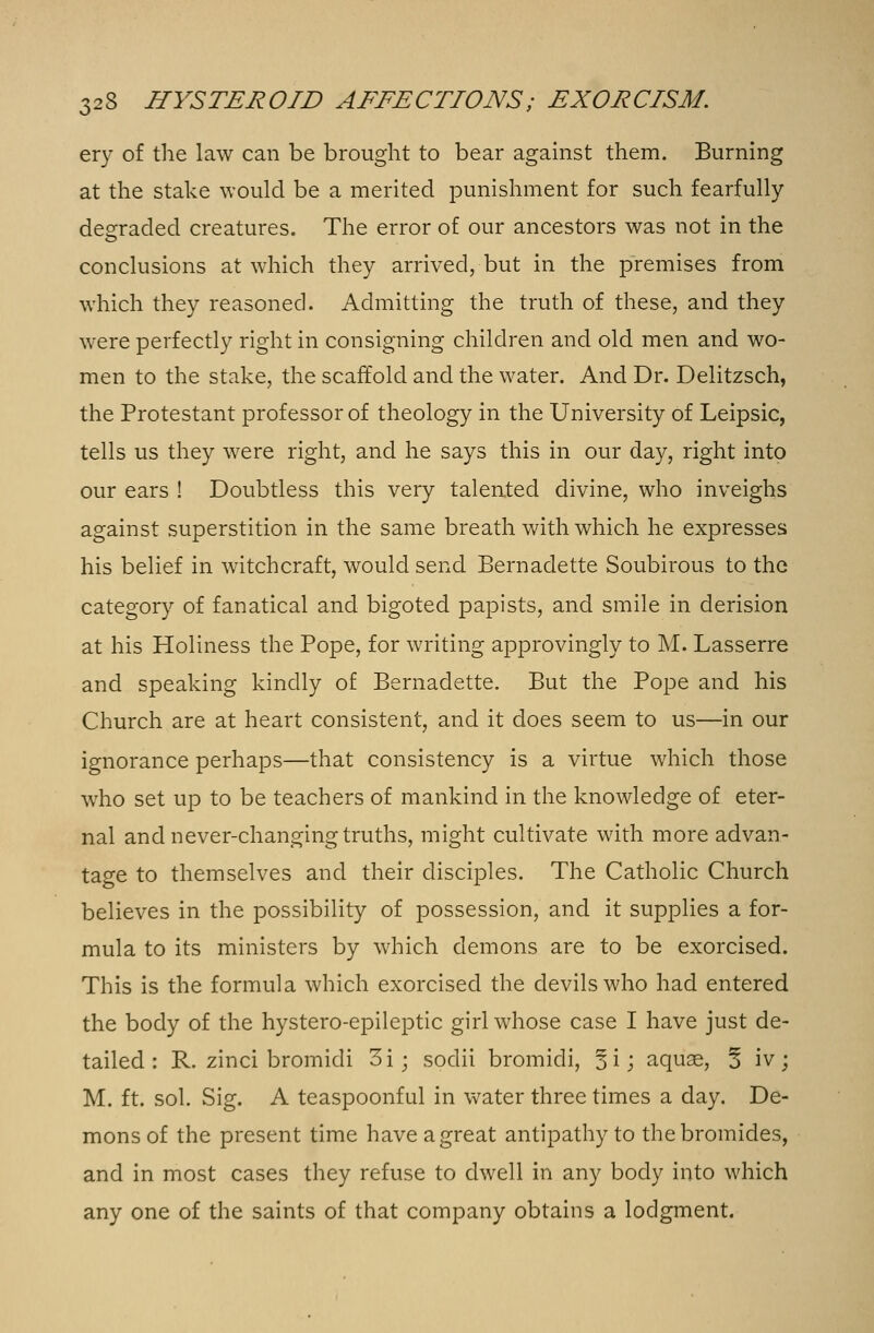 ery of the law can be brought to bear against them. Burning at the stake would be a merited punishment for such fearfully degraded creatures. The error of our ancestors was not in the conclusions at which they arrived, but in the premises from which they reasoned. Admitting the truth of these, and they were perfectly right in consigning children and old men and wo- men to the stake, the scaffold and the water. And Dr. Delitzsch, the Protestant professor of theology in the University of Leipsic, tells us they were right, and he says this in our day, right into our ears ! Doubtless this very talented divine, who inveighs against superstition in the same breath with which he expresses his belief in witchcraft, would send Bernadette Soubirous to the category of fanatical and bigoted papists, and smile in derision at his Holiness the Pope, for writing approvingly to M. Lasserre and speaking kindly of Bernadette. But the Pope and his Church are at heart consistent, and it does seem to us—in our ignorance perhaps—that consistency is a virtue which those who set up to be teachers of mankind in the knowledge of eter- nal and never-changing truths, might cultivate with more advan- tage to themselves and their disciples. The Catholic Church believes in the possibility of possession, and it supplies a for- mula to its ministers by which demons are to be exorcised. This is the formula which exorcised the devils who had entered the body of the hystero-epileptic girl whose case I have just de- tailed : R. zinci bromidi 3i; sodii bromidi, §i; aquse, 3 iv; M. ft. sol. Sig. A teaspoonful in water three times a day. De- mons of the present time have a great antipathy to the bromides, and in most cases they refuse to dwell in any body into which any one of the saints of that company obtains a lodgment.