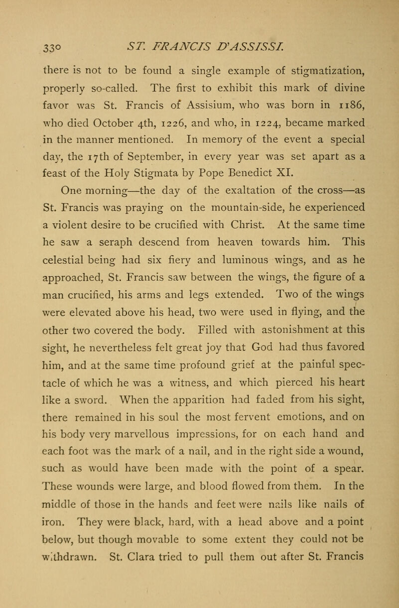 there is not to be found a single example of stigmatization, properly so-called. The first to exhibit this mark of divine favor was St. Francis of Assisium, who was born in 1186, who died October 4th, 1226, and who, in 1224, became marked in the manner mentioned. In memory of the event a special day, the 17th of September, in every year was set apart as a feast of the Holy Stigmata by Pope Benedict XI. One morning—the day of the exaltation of the cross—as St. Francis was praying on the mountain-side, he experienced a violent desire to be crucified with Christ. At the same time he saw a seraph descend from heaven towards him. This celestial being had six fiery and luminous wings, and as he approached, St. Francis saw between the wings, the figure of a man crucified, his arms and legs extended. Two of the wings were elevated above his head, two were used in flying, and the other two covered the body. Filled with astonishment at this sight, he nevertheless felt great joy that God had thus favored him, and at the same time profound grief at the painful spec- tacle of which he was a witness, and which pierced his heart like a sword. When the apparition had faded from his sight, there remained in his soul the most fervent emotions, and on his body very marvellous impressions, for on each hand and each foot was the mark of a nail, and in the right side a wound, such as would have been made with the point of a spear. These wounds were large, and blood flowed from them. In the middle of those in the hands and feet were nails like nails of iron. They were black, hard, with a head above and a point below, but though movable to some extent they could not be withdrawn. St. Clara tried to pull them out after St. Francis