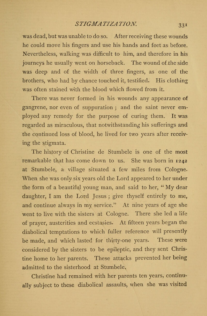 was dead, but was unable to do so. After receiving these wounds he could move his ringers and use his hands and feet as before. Nevertheless, walking was difficult to him, and therefore in his journeys he usually went on horseback. The wound of the side was deep and of the width of three fingers, as one of the brothers, who had by chance touched it, testified. His clothing was often stained with the blood which flowed from it. There was never formed in his wounds any appearance of gangrene, nor even of suppuration ; and the saint never em- ployed any remedy for the purpose of curing them. It was regarded as miraculous, that notwithstanding his sufferings and the continued loss of blood, he lived for two years after receiv- ing the stigmata. The history of Christine de Stumbele is one of the most remarkable that has come down to us. She was born in 1242 at Stumbele, a village situated a few miles from Cologne. When she was only six years old the Lord appeared to her under the form of a beautiful young man, and said to her,  My dear daughter, I am the Lord Jesus ; give thyself entirely to me, and continue always in my service. At nine years of age she went to live with the sisters at Cologne. There she led a life of prayer, austerities and ecstasies. At fifteen years began the diabolical temptations to which fuller reference will presently be made, and which lasted for thirty-one years. These were considered by the sisters to be epileptic, and they sent Chris- tine home to her parents. These attacks prevented her being admitted to the sisterhood at Stumbele. Christine had remained with her parents ten years, continu- ally subject to these diabolical assaults, when she was visited
