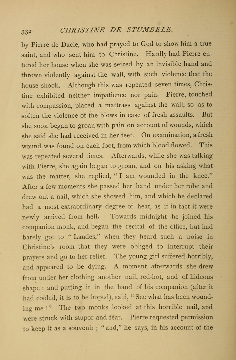 by Pierre de Dacie, who had prayed to God to show him a true saint, and who sent him to Christine. Hardly had Pierre en- tered her house when she was seized by an invisible hand and thrown violently against the wall, with such violence that the house shook. Although this was repeated seven times, Chris- tine exhibited neither impatience nor pain. Pierre, touched with compassion, placed a mattrass against the wall, so as to soften the violence of the blows in case of fresh assaults. But she soon began to groan with pain on account of wounds, which she said she had received in her feet. On examination, afresh wound was found on each foot, from which blood flowed. This was repeated several times. Afterwards, while she was talking with Pierre, she again began to groan, and on his asking what was the matter, she replied,  I am wounded in the knee. After a few moments she passed her hand under her robe and drew out a nail, which she showed him, and which he declared had a most extraordinary degree of heat, as if in fact it were newly arrived from hell. Towards midnight he joined his companion monk, and began the recital of the office, but had barely got to  Laudes, when they heard such a noise in Christine's room that they were obliged to interrupt their prayers and go to her relief. The young girl suffered horribly, and appeared to be dying. A moment afterwards she drew from under her clothing another nail, red-hot, and of hideous shape ; and putting it in the hand of his companion (after it had cooled, it is to be hoped), said,  See what has been wound- ing me ! The two monks looked at this horrible nail, and were struck with stupor and fear. Pierre requested permission to keep it as a souvenir ; and, he says, in his account of the