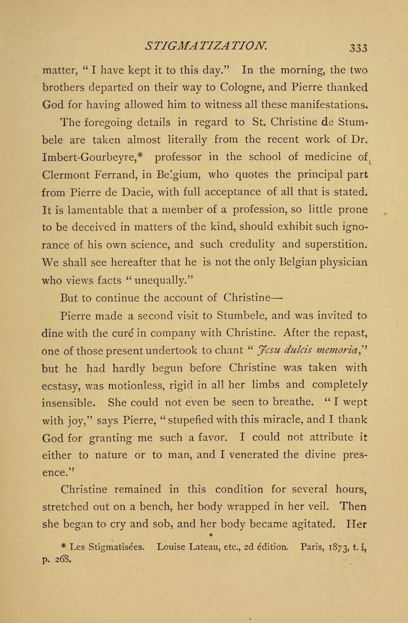 matter,  I have kept it to this day. In the morning, the two brothers departed on their way to Cologne, and Pierre thanked God for having allowed him to witness all these manifestations. The foregoing details in regard to St. Christine de Stum- bele are taken almost literally from the recent work of Dr. Imbert-Gourbeyre,* professor in the school of medicine ot Clermont Ferrand, in Belgium, who quotes the principal part from Pierre de Dacie, with full acceptance of all that is stated. It is lamentable that a member of a profession, so little prone to be deceived in matters of the kind, should exhibit such igno- rance of his own science, and such credulity and superstition. We shall see hereafter that he is not the only Belgian physician who views facts  unequally. But to continue the account of Christine— Pierre made a second visit to Stumbele, and was invited to dine with the cure' in company with Christine. After the repast, one of those present undertook to chant  Jesu dulcis memorial but he had hardly begun before Christine was taken with ecstasy, was motionless, rigid in all her limbs and completely insensible. She could not even be seen to breathe.  I wept with joy, says Pierre,  stupefied with this miracle, and I thank God for granting me such a favor. I could not attribute it either to nature or to man, and I venerated the divine pres- ence. Christine remained in this condition for several hours, stretched out on a bench, her body wrapped in her veil. Then she began to cry and sob, and her body became agitated. Her *.Les Stigmatisees. Louise Lateau, etc., 2d Edition. Paris, 1873, t. i, p. 268.