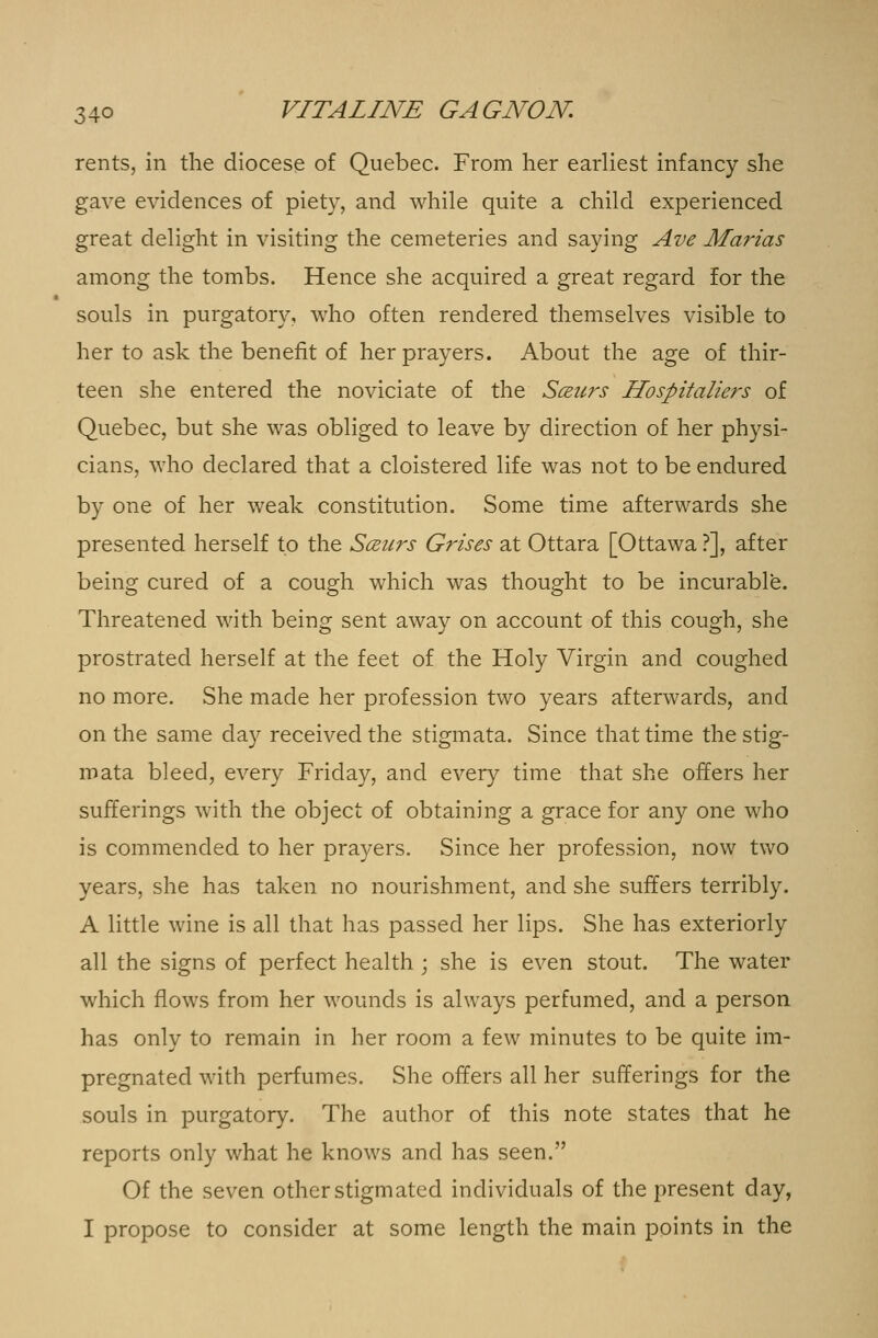 rents, in the diocese of Quebec. From her earliest infancy she gave evidences of piety, and while quite a child experienced great delight in visiting the cemeteries and saying Ave Marias among the tombs. Hence she acquired a great regard for the souls in purgatory, who often rendered themselves visible to her to ask the benefit of her prayers. About the age of thir- teen she entered the noviciate of the Sczurs Hospitaliers of Quebec, but she was obliged to leave by direction of her physi- cians, who declared that a cloistered life was not to be endured by one of her weak constitution. Some time afterwards she presented herself to the Sceiirs Grises at Ottara [Ottawa ?], after being cured of a cough which was thought to be incurable. Threatened with being sent away on account of this cough, she prostrated herself at the feet of the Holy Virgin and coughed no more. She made her profession two years afterwards, and on the same day received the stigmata. Since that time the stig- mata bleed, every Friday, and every time that she offers her sufferings with the object of obtaining a grace for any one who is commended to her prayers. Since her profession, now two years, she has taken no nourishment, and she suffers terribly. A little wine is all that has passed her lips. She has exteriorly all the signs of perfect health ; she is even stout. The water which flows from her wounds is always perfumed, and a person has only to remain in her room a few minutes to be quite im- pregnated with perfumes. She offers all her sufferings for the souls in purgatory. The author of this note states that he reports only what he knows and has seen. Of the seven other stigmated individuals of the present day, I propose to consider at some length the main points in the