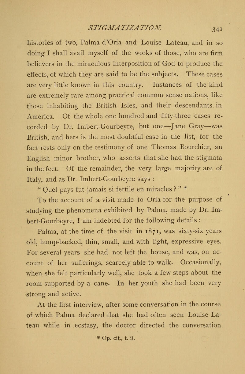 histories of two, Palma d'Oria and Louise Lateau, and in so doing I shall avail myself of the works of those, who are firm believers in the miraculous interposition of God to produce the effects, of which they are said to be the subjects. These cases are very little known in this country. Instances of the kind are extremely rare among practical common sense nations, like those inhabiting the British Isles, and their descendants in America. Of the whole one hundred and fifty-three cases re- corded by Dr. Imbert-Gourbeyre, but one—Jane Gray—was British, and hers is the most doubtful case in the list, for the fact rests only on the testimony of one Thomas Bourchier, an English minor brother, who asserts that she had the stigmata in the feet. Of the remainder, the very large majority are of Italy, and as Dr. Imbert-Gourbeyre says :  Quel pays fut jamais si fertile en miracles ?  * To the account of a visit made to Oria for the purpose of studying the phenomena exhibited by Palma, made by Dr. Im- bert-Gourbeyre, I am indebted for the following details : Palma, at the time of the visit in 1871, was sixty-six years old, hump-backed, thin, small, and with light, expressive eyes. For several years she had not left the house, and was, on ac- count of her sufferings, scarcely able to walk. Occasionally, when she felt particularly well, she took a few steps about the room supported by a cane. In her youth she had been very strong and active. At the first interview, after some conversation in the course of which Palma declared that she had often seen Louise La- teau while in ecstasy, the doctor directed the conversation * Op. city, t. ii.