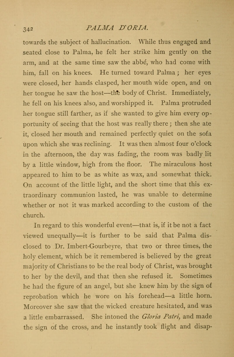towards the subject of hallucination. While thus engaged and seated close to Palma, he felt her strike him gently on the arm, and at the same time saw the abbe, who had come with him, fall on his knees. He turned toward Palma; her eyes were closed, her hands clasped, her mouth wide open, and on her tongue he saw the host—th£ body of Christ. Immediately, he fell on his knees also, and worshipped it. Palma protruded her tongue still farther, as if she wanted to give him every op- portunity of seeing that the host was really there; then she ate it, closed her mouth and remained perfectly quiet on the sofa upon which she was reclining. It was then almost four o'clock in the afternoon, the day was fading, the room was badly lit by a little window, high from the floor. The miraculous host appeared to him to be as white as wax, and somewhat thick. On account of the little light, and the short time that this ex- traordinary communion lasted, he was unable to determine whether or not it was marked according to the custom of the church. In regard to this wonderful event—that is, if it be not a fact viewed unequally—it is further to be said that Palma dis- closed to Dr. Imbert-Gourbeyre. that two or three times, the holy element, which be it remembered is believed by the great majority of Christians to be the real body of Christ, was brought to her by the devil, and that then she refused it. Sometimes he had the figure of an angel, but she knew him by the sign of reprobation which he wore on his forehead—a little horn. Moreover she saw that the wicked creature hesitated, and was a little embarrassed. She intoned the Gloria Patri, and made the sign of the cross, and he instantly took flight and disap-