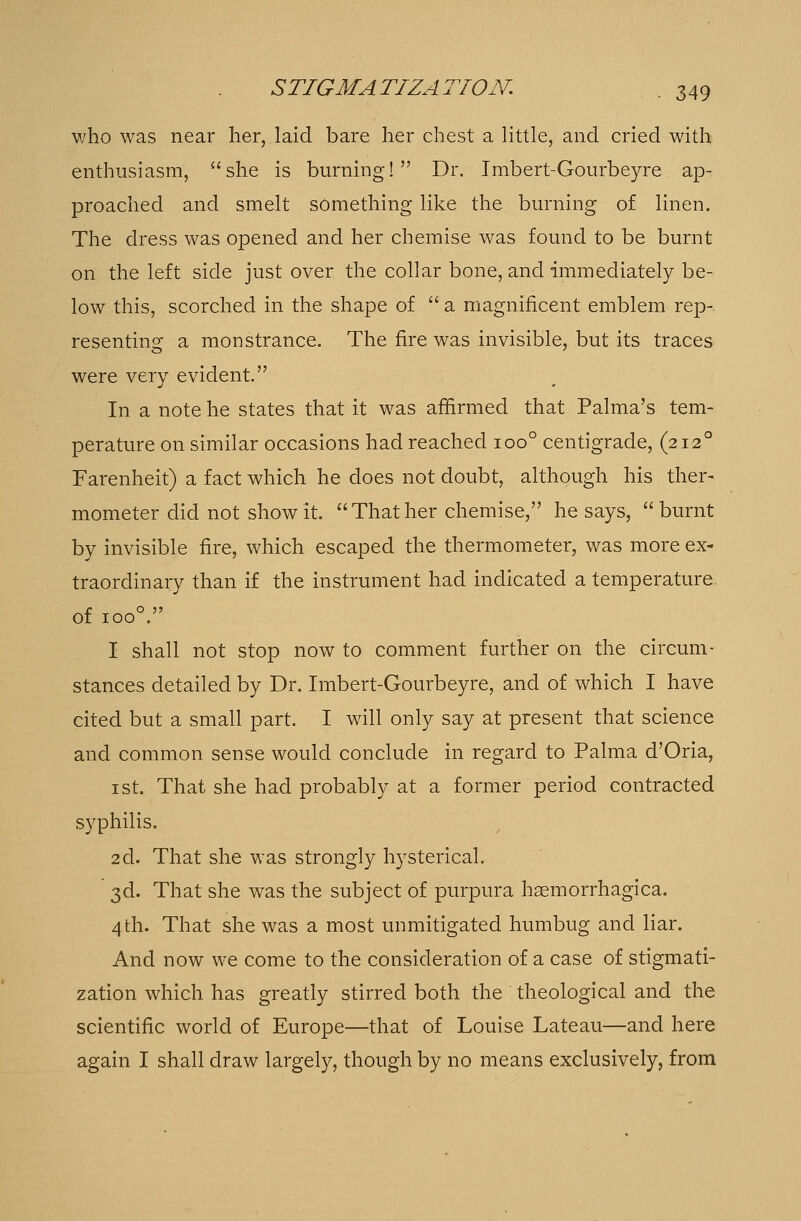 who was near her, laid bare her chest a little, and cried with enthusiasm, she is burning! Dr. Imbert-Gourbeyre ap- proached and smelt something like the burning of linen. The dress was opened and her chemise was found to be burnt on the left side just over the collar bone, and immediately be- low this, scorched in the shape of  a magnificent emblem rep- resenting a monstrance. The fire was invisible, but its traces were very evident. In a note he states that it was affirmed that Palma's tem- perature on similar occasions had reached ioo° centigrade, (2120 Farenheit) a fact which he does not doubt, although his ther- mometer did not show it. Thather chemise, he says, burnt by invisible fire, which escaped the thermometer, was more ex- traordinary than if the instrument had indicated a temperature of ioo°. I shall not stop now to comment further on the circum- stances detailed by Dr. Imbert-Gourbeyre, and of which I have cited but a small part. I will only say at present that science and common sense would conclude in regard to Palma d'Oria, 1 st. That she had probably at a former period contracted syphilis. 2d. That she was strongly hysterical. 3d. That she was the subject of purpura haemorrhagica. 4th. That she was a most unmitigated humbug and liar. And now we come to the consideration of a case of stigmati- zation which has greatly stirred both the theological and the scientific world of Europe—that of Louise Lateau—and here again I shall draw largely, though by no means exclusively, from