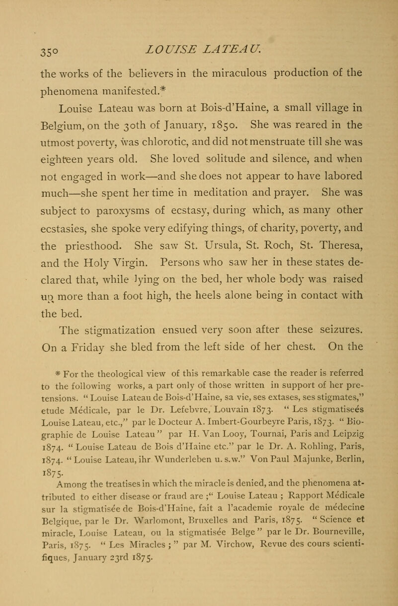the works of the believers in the miraculous production of the phenomena manifested.* Louise Lateau was born at Bois-d'Haine, a small village in Belgium, on the 30th of January, 1850. She was reared in the utmost poverty, was chlorotic, and did not menstruate till she was eighteen years old. She loved solitude and silence, and when not engaged in work—and she does not appear to have labored much—she spent her time in meditation and prayer. She was subject to paroxysms of ecstasy, during which, as many other ecstasies, she spoke very edifying things, of charity, poverty, and the priesthood. She saw St. Ursula, St. Roch, St. Theresa, and the Holy Virgin. Persons who saw her in these states de- clared that, while lying on the bed, her whole body was raised uo more than a foot high, the heels alone being in contact with the bed. The somatization ensued very soon after these seizures. On a Friday she bled from the left side of her chest. On the * For the theological view of this remarkable case the reader is referred to the following works, a part only of those written in support of her pre- tensions.  Louise Lateau de Bois-d'Haine, sa vie, ses extases, ses stigmates, etude Medicale, par le Dr. Lefebvre, Louvain 1873.  Les stigmatisees Louise Lateau, etc., par le Docteur A. Imbert-Gourbeyre Paris, 1873.  Bio- graphie de Louise Lateau  par H. Van Looy, Tournai, Paris and Leipzig 1874.  Louise Lateau de Bois d'Haine etc. par le Dr. A. Rohling, Paris, 1874. Louise Lateau, ihr Wunderleben u.s.w. Von Paul Majunke, Berlin, I875- Among the treatises in which the miracle is denied, and the phenomena at- tributed to either disease or fraud are ; Louise Lateau ; Rapport Medicale sur la stigmatisee de Bois-d'Haine, fait a l'academie royale de medecine Belgique, par le Dr. Warlomont, Bruxelles and Paris, 1875.  Science et miracle, Louise Lateau, ou la stigmatisee Beige par le Dr. Bourneville, Paris, 1875.  Les Miracles ;  par M. Virchow, Revue des cours scienti- fiques, January 23rd 1875.