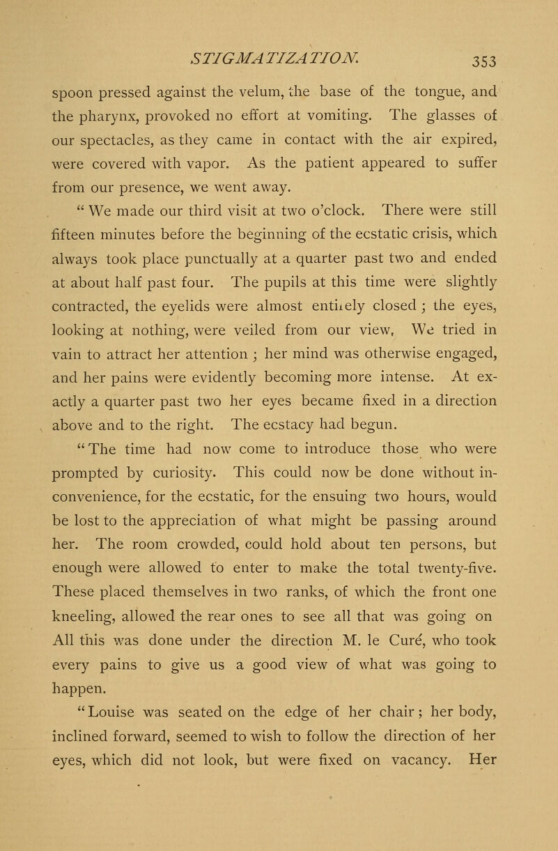 spoon pressed against the velum, the base of the tongue, and the pharynx, provoked no effort at vomiting. The glasses of our spectacles, as they came in contact with the air expired, were covered with vapor. As the patient appeared to suffer from our presence, we went away.  We made our third visit at two o'clock. There were still fifteen minutes before the beginning of the ecstatic crisis, which always took place punctually at a quarter past two and ended at about half past four. The pupils at this time were slightly contracted, the eyelids were almost entuely closed ; the eyes, looking at nothing, were veiled from our view, We tried in vain to attract her attention ; her mind was otherwise engaged, and her pains were evidently becoming more intense. At ex- actly a quarter past two her eyes became fixed in a direction , above and to the right. The ecstacy had begun. The time had now come to introduce those who were prompted by curiosity. This could now be done without in- convenience, for the ecstatic, for the ensuing two hours, would be lost to the appreciation of what might be passing around her. The room crowded, could hold about ten persons, but enough were allowed to enter to make the total twenty-five. These placed themselves in two ranks, of which the front one kneeling, allowed the rear ones to see all that was going on All this was done under the direction M. le Cure, who took every pains to give us a good view of what was going to happen.  Louise was seated on the edge of her chair; her body, inclined forward, seemed to wish to follow the direction of her eyes, which did not look, but were fixed on vacancy. Her