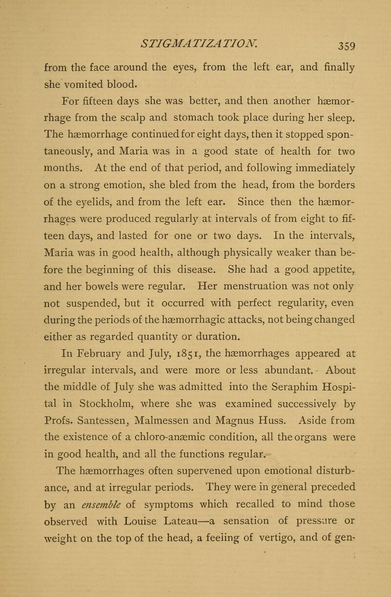 from the face around the eyes, from the left ear, and finally she vomited blood. For fifteen days she was better, and then another haemor- rhage from the scalp and stomach took place during her sleep. The haemorrhage continued for eight days, then it stopped spon- taneously, and Maria was in a good state of health for two months. At the end of that period, and following immediately on a strong emotion, she bled from the head, from the borders of the eyelids, and from the left ear. Since then the haemor- rhages were produced regularly at intervals of from eight to fif- teen days, and lasted for one or two days. In the intervals, Maria was in good health, although physically weaker than be- fore the beginning of this disease. She had a good appetite, and her bowels were regular. Her menstruation was not only not suspended, but it occurred with perfect regularity, even during the periods of the haemorrhagic attacks, not being changed either as regarded quantity or duration. In February and July, 1851, the haemorrhages appeared at irregular intervals, and were more or less abundant. - About the middle of July she was admitted into the Seraphim Hospi- tal in Stockholm, where she was examined successively by Profs. Santessen, Malmessen and Magnus Huss. Aside from the existence of a chloro-anaemic condition, all the organs were in good health, and all the functions regular. The haemorrhages often supervened upon emotional disturb- ance, and at irregular periods. They were in general preceded by an ensemble of symptoms which recalled to mind those observed with Louise Lateau—a sensation of pressure or weight on the top of the head, a feeling of vertigo, and of gen-