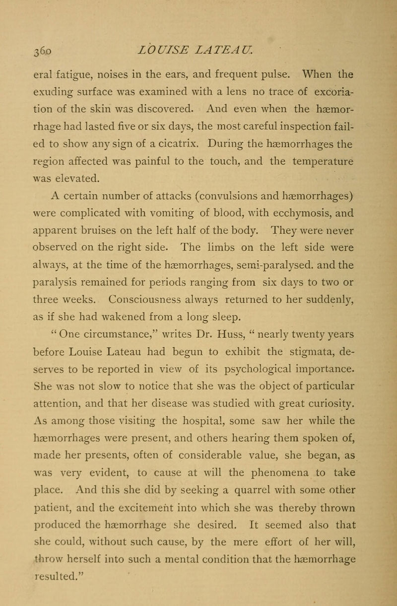 eral fatigue, noises in the ears, and frequent pulse. When the exuding surface was examined with a lens no trace of excoria- tion of the skin was discovered. And even when the haemor- rhage had lasted five or six days, the most careful inspection fail- ed to show any sign of a cicatrix. During the haemorrhages the region affected was painful to the touch, and the temperature was elevated. A certain number of attacks (convulsions and haemorrhages) were complicated with vomiting of blood, with ecchymosis, and apparent bruises on the left half of the body. They were never observed on the right side. The limbs on the left side were always, at the time of the haemorrhages, semi-paralysed, and the paralysis remained for periods ranging from six days to two or three weeks. Consciousness always returned to her suddenly, as if she had wakened from a long sleep.  One circumstance, writes Dr. Huss,  nearly twenty years before Louise Lateau had begun to exhibit the stigmata, de- serves to be reported in view of its psychological importance. She was not slow to notice that she was the object of particular attention, and that her disease was studied with great curiosity. As among those visiting the hospital, some saw her while the haemorrhages were present, and others hearing them spoken of, made her presents, often of considerable value, she began, as was very evident, to cause at will the phenomena to take place. And this she did by seeking a quarrel with some other patient, and the excitement into which she was thereby thrown produced the haemorrhage she desired. It seemed also that she could, without such cause, by the mere effort of her will, throw herself into such a mental condition that the haemorrhage resulted.