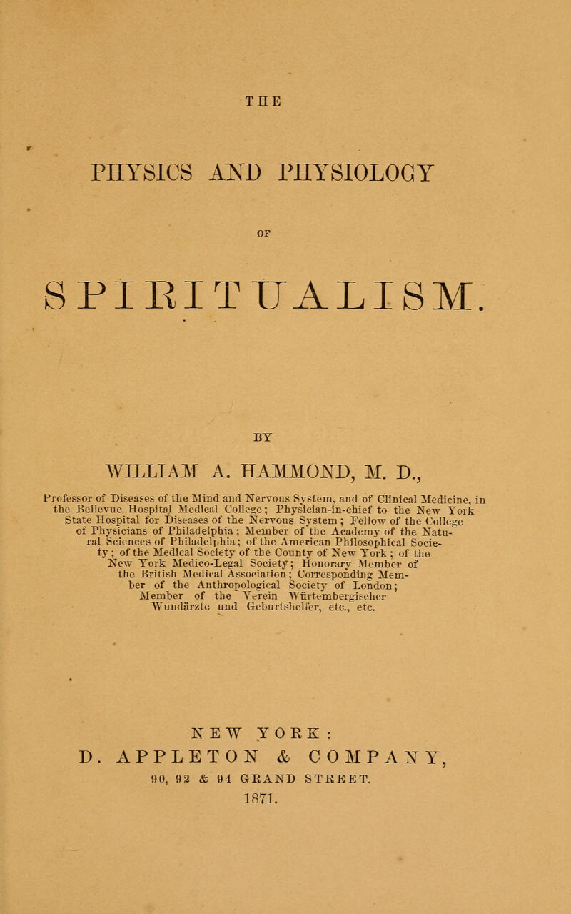 THE PHYSICS AND PHYSIOLOGY OF SPIRITUALISM. BY WILLIAM A. HAMMO]S^D, M. D., Professor of Diseases of the Mind and Nervous System, and of Clinical Medicine, in the Bellevue Hospital Medical College; Physician-in-chief to the New York State Hospital for Diseases of the NerA'ous System ; Pellow of the College of Physicians of Philadelphia; Member of the Academy of the Natu- ral Sciences of Philadelphia; of the American Philosophical Socie- ty; of the Medical Society of the County of New York ; of the New York Medico-Legal Society; Honorary Member of the British Medical Association; Corresponding Mem- ber of the Anthropological Society of London; Member of the Verein Wiirtembergischer Wundarzte imd Geburtshelfer, etc., etc. ITE W YORK : D. APPLETON & COMPANY 90, 92 & 94 GRAND STREET. 1871.