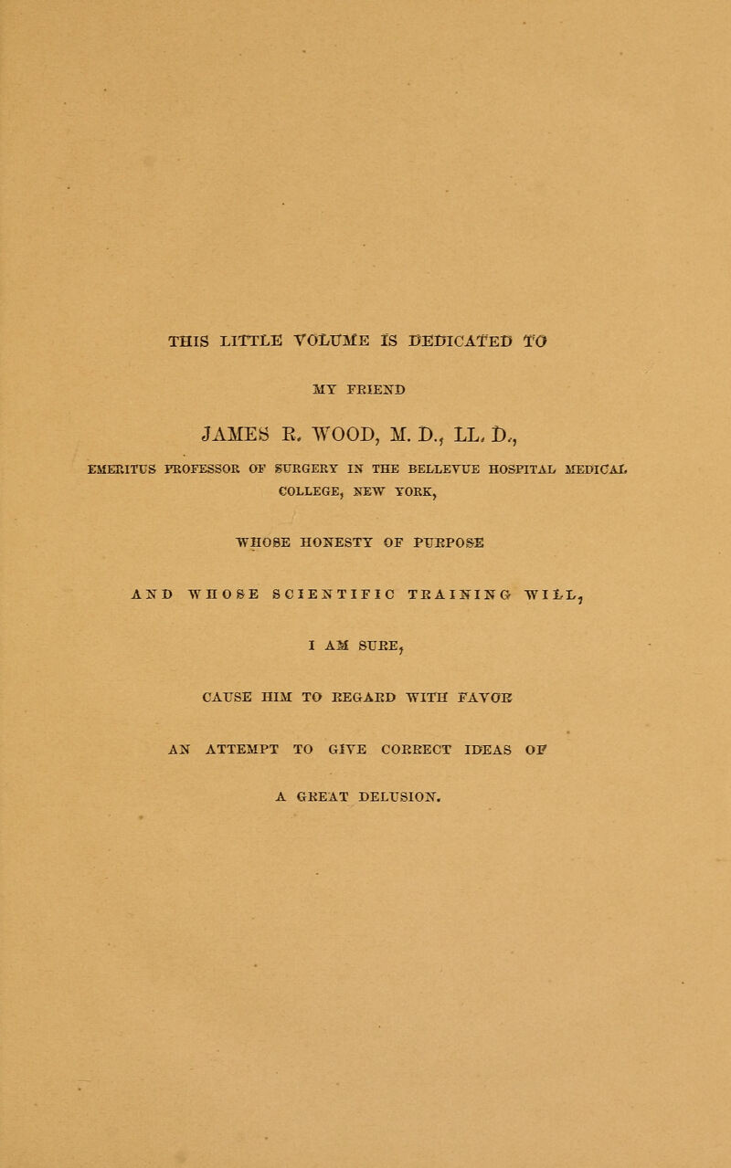THIS LITTLE TOLlTME IS BEBICATED TO MY FEIEND JAMES E, WOOD, M. B., LL. D., EMERITUS PROFESSOR OF SURGERY IN THE BELLEYUE HOSPITAI> MEDICAL COLLEGE, NEW YOEK, WHOSE HONESTY OF PUEPOS^E AND WHOSE SCIEE^TIFIC TEAIl^ING- WILL, I AM SUEEj CAUSE niM TO EEGAED WITH FAVOE AN ATTEMPT TO GIYE COEEECT IDEAS OF A GEEAT DELUSION.