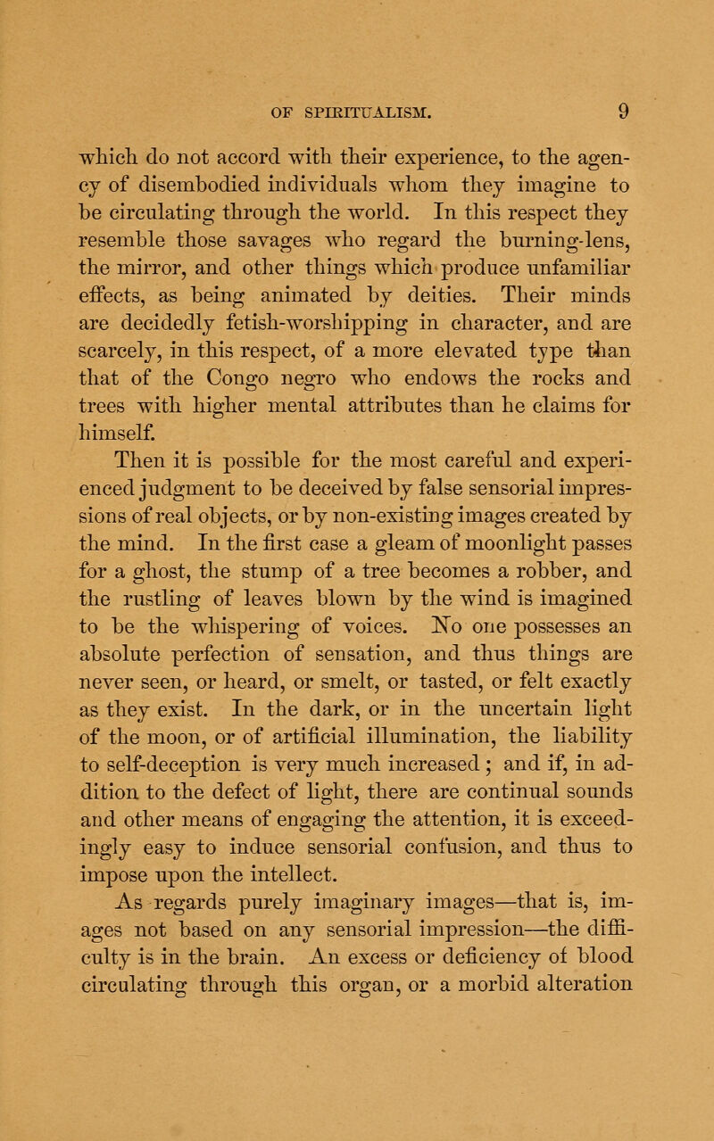 which, do not accord with their experience, to the agen- cy of disembodied individuals whom thej imagine to be circulating through the world. In this respect thej resemble those savages who regard the burning-lens, the mirror, and other things which produce unfamiliar effects, as being animated by deities. Their minds are decidedly fetish-worshipping in character, and are scarcely, in this respect, of a more elevated tjpe than that of the Congo negro who endows the rocks and trees with higher mental attributes than he claims for himself. Then it is possible for the most careful and experi- enced judgment to be deceived by false sensorial impres- sions of real objects, or by non-existing images created by the mind. In the first case a gleam of moonlight passes for a ghost, the stump of a tree becomes a robber, and the rustling of leaves blown by the wind is imagined to be the whispering of voices. 'No one possesses an absolute perfection of sensation, and thus things are never seen, or heard, or smelt, or tasted, or felt exactly as they exist. In the dark, or in the uncertain light of the moon, or of artificial illumination, the liability to self-deception is very much increased ; and if, in ad- dition to the defect of light, there are continual sounds and other means of engaging the attention, it is exceed- ingly easy to induce sensorial confusion, and thus to impose upon the intellect. As regards purely imaginary images—that is, im- ages not based on any sensorial impression—the dijBS.- culty is in the brain. An excess or deficiency of blood circulating through this organ, or a morbid alteration