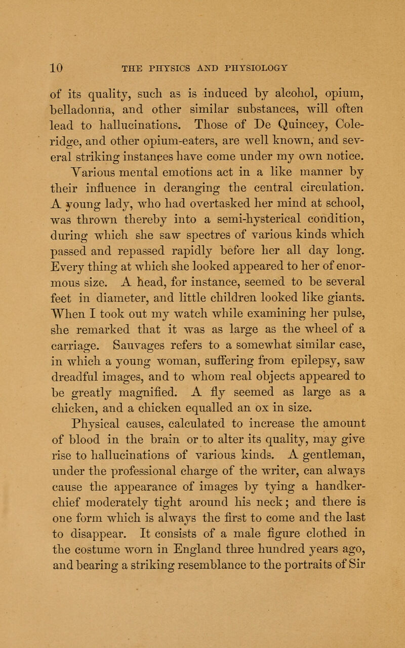 of its quality, such as is induced by alcohol^ opium, belladonna, and other similar substances, will often lead to hallucinations. Those of De Quincey, Cole- ridge, and other opium-eaters, are well known, and sev- eral striking instanpes have come under my own notice. Yarious mental emotions act in a like manner by their influence in deranging the central circulation. A young lady, who had overtasked her mind at school, was thrown thereby into a semi-hysterical condition, during which she saw spectres of various kinds which passed and repassed rapidly before her all day long. Every thing at which she looked appeared to her of enor- mous size. A head, for instance, seemed to be several feet in diameter, and little children looked like giants. When I took out my watch while examining her pulse, she remarked that it was as large as the wheel of a carriage. Sauvages refers to a somewhat similar case, in which a young woman, suffering from epilepsy, saw dreadful images, and to whom real objects appeared to be greatly magnified. A fly seemed as large as a chicken, and a chicken equalled an ox in size. Physical causes, calculated to increase the amount of blood in the brain or to alter its quality, may give rise to hallucinations of various kinds. A gentleman, under the professional charge of the writer, can always cause the appearance of images by tying a handker- chief moderately tight around his neck; and there is one form which is always the first to come and the last to disappear. It consists of a male figure clothed in the costume worn in England three hundred years ago, and bearing a striking resemblance to the portraits of Sir