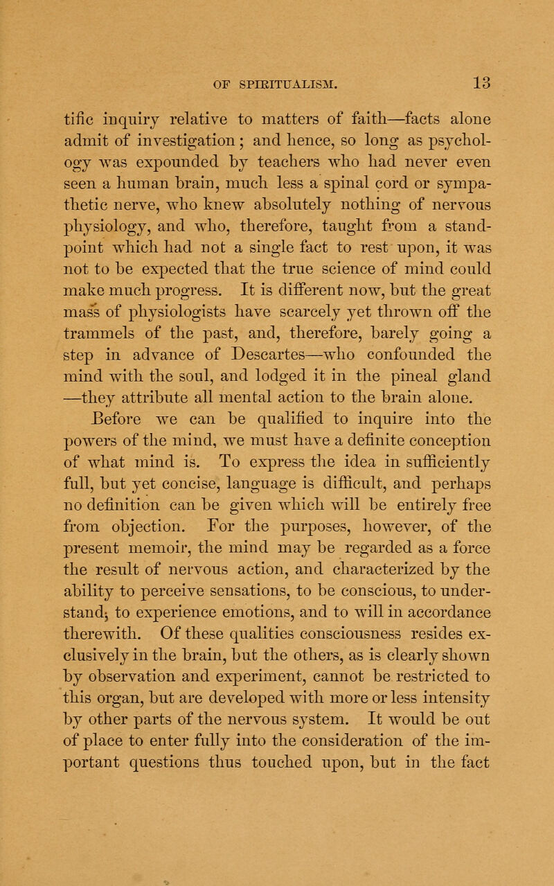 tiiic inquiry relative to matters of faith—facts alone admit of investigation; and hence, so long as psychol- ogy was expounded by teachers who had never even seen a human brain, much less a spinal cord or sympa- thetic nerve, who knew absolutely nothing of nervous physiology, and who, therefore, taught from a stand- point which had not a single fact to rest upon, it was not to be expected that the true science of mind could make much progress. It is different now, but the great mass of physiologists have scarcely yet thrown off the trammels of the past, and, therefore, barely going a step in advance of Descartes—who confounded the mind w^ith the soul, and lodged it in the pineal gland —they attribute all mental action to the brain alone. Before we can be qualified to inquire into the powers of the mind, we must have a definite conception of what mind is. To express the idea in sufiiciently full, but yet concise, language is difficult, and perhaps no definition can be given which will be entirely free from objection. For the purposes, however, of the present memoir, the mind may be regarded as a force the result of nervous action, and characterized by the ability to perceive sensations, to be conscious, to under- standj to experience emotions, and to will in accordance therewith. Of these qualities consciousness resides ex- clusively in the brain, but the others, as is clearly shown by observation and experiment, cannot be restricted to this organ, but are developed with more or less intensity by other parts of the nervous system. It would be out of place to enter fully into the consideration of the im- portant questions thus touched upon, but in the fact