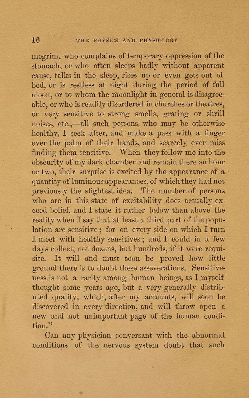 megrim, who complains of temporary oppression of the stomach, or who often sleeps badly without apparent cause, talks in the sleep, rises up or even gets out of bed, or is restless at night during the period of full moon, or to whom the inoonlight in general is disagree- able, or who is readily disordered in churches or theatres, or very sensitive to strong smells, grating or shrill noises, etc.,—all such persons, who may be otherwise healthy, I seek after, and make a pass with a linger over the palm of their hands, and scarcely ever miss finding them sensitive. When they follow me into the obscurity of my dark chamber and remain there an hour or two, their surprise is excited by the appearance of a quantity of luminous appearances, of which they had not previously the slightest idea. The number of persons who are in this state of excitability does actually ex- ceed belief, and I state it rather below than above the reality when I say that at least a third part of the popu- lation are sensitive; for on every side on which I turn I meet with healthy sensitives; and I could in a few days collect, not dozens, but hundreds, if it were requi- site. It will and must soon be proved how little ground there is to doubt these asseverations. Sensitive- ness is not a rarity among human beings, as I myself thought some years ago, but a very generally distrib- uted quality, which, after my accounts, will soon be discovered in every direction, and will throw open a new and not unimportant page of the human condi- tion. Can any physician conversant with the abnormal conditions of the nervous system doubt that such