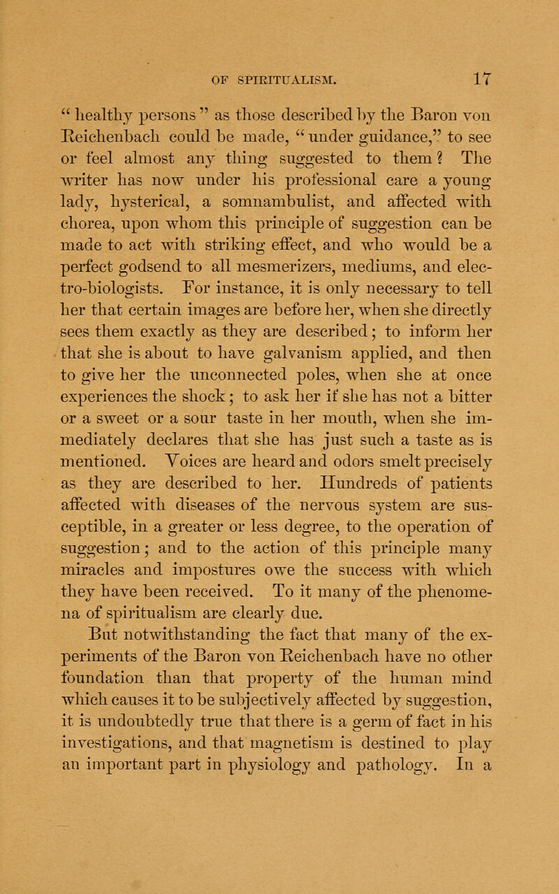  healtliy persons  as tliose described l\y tlie Baron von Keiclienbacli could be made,  under guidance, to see or feel almost any thing suggested to them ? The writer has now under his professional care a young lady, hysterical, a somnambulist, and affected with chorea, upon whom this principle of suggestion can be made to act with striking effect, and who would be a perfect godsend to all mesmerizers, mediums, and elec- tro-biologists. For instance, it is only necessary to tell her that certain images are before her, when she directly sees them exactly as they are described; to inform her that she is about to have galvanism applied, and then to give her the unconnected poles, when she at once experiences the shock; to ask her if she has not a bitter or a sweet or a sour taste in her mouth, when she im- mediately declares that she has just such a taste as is mentioned. Voices are heard and odors smelt precisely as they are described to her. Hundreds of patients affected with diseases of the nervous system are sus- ceptible, in a greater or less degree, to the operation of suggestion; and to the action of this principle many miracles and impostures owe the success with which they have been received. To it many of the phenome- na of spiritualism are clearly due. But notwithstanding the fact that many of the ex- periments of the Baron von Reichenbach have no other foundation than that property of the human mind which causes it to be subjectively affected by suggestion, it is undoubtedly true that there is a germ of fact in his investigations, and that magnetism is destined to play an important part in physiology and pathology. In a