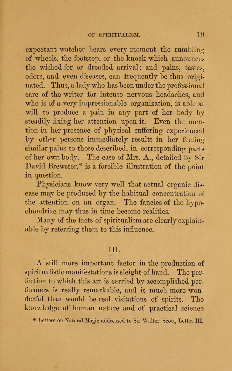 expectant watcher hears every moment the rumbling of wheels, the footstep, or the knock which announces the wished-for or dreaded arrival; and pains, tastes, odors, and even diseases, can frequently be thus origi- nated. Thus, a lady who has been under the professional care of the writer for intense nervous headaches, and who is of a very impressionable organization, is able at will to produce a pain in any part of her body by steadily fixing her attention upon it. Even the men- tion in her presence of physical suffering experienced by other persons immediately results in her feeling similar pains to those described, in corresponding parts of her own body. The case of Mrs. A,, detailed by Sir David Brewster,* is a forcible illustration of the point in question. Physicians know very well that actual organic dis- ease may be produced by the habitual concentration of the attention on an organ. The fancies of the hypo- chondriac may thus in time become realities. Many of the facts of spiritualism are clearly explain- able by referring them to this influence. III. A still more important factor in the production of spiritualistic manifestations is sleight-of-haud. The per- fection to which this art is carried by accomplished per- formers is really remarkable, and is much more won- derful than would be real visitations of spirits. The knowledge of human nature and of practical science * Letters on Natural Magic addressed to Sir Walter Scott, Letter IIL
