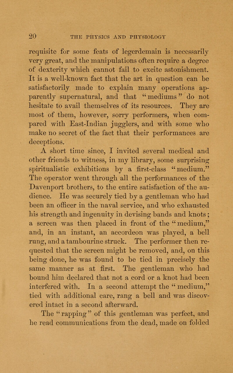 requisite for some feats of legerdemain is necessarily very great, and the manipulations often require a degree of dexterity wMch cannot fail to excite astonishment. It is a well-known fact that the art in question can be satisfactorily made to explain many operations ap- parently supernatural, and that  mediums do not hesitate to avail themselves of its resources. They are most of them, however, sorry performers, when com- pared with East-Indian jugglers, and with some who make no secret of the fact that their performances are deceptions. A short time since, I invited several medical and other friends to witness, in my library, some surprising spiritualistic exhibitions by a first-class medium. The operator went through all the performances of the Davenport brothers, to the entire satisfaction of the au- dience. He was securely tied by a gentleman who had been an officer in the naval service, and who exhausted his strength and ingenuity in devising bands and knots; a screen was then placed in front of the  medium, and, in an instant, an accordeon was played, a bell rung, and a tambourine struck. The performer then re- quested that the screen might be removed, and, on this being done, he was found to be tied in precisely the same manner as at first. The gentleman who had bound him declared that not a cord or a knot had been interfered with. In a second attempt the  medium, tied with additional care, rang a bell and was discov- ered intact in a second afterward. The  rapping  of this gentleman was perfect, and he read communications from the dead, made on folded