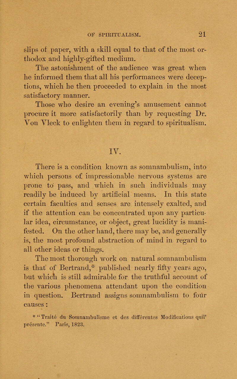 slips of paper, with a skill equal to tliat of the most or- thodox and highly-gifted medmm. The astonishment of the audience was great when he informed them that all his performances were decep- tions, which he then proceeded to explain in the most satisfactory manner. Those who desire an evening's amusement cannot procure it more satisfactorily than by requesting Dr. Yon Yleck to enlighten them in regard to spiritualism. lY. There is a condition known as somnambulism, into which persons of impressionable nervous systems are prone to pass, and which in such individuals may readily be induced by artificial means. In this state certain faculties and senses are intensely exalted, and if the attention can be concentrated upon any particu- lar idea, circumstance, or object, great lucidity is mani- fested. On the other hand, there may be, and generally is, the most profound abstraction of mind in regard to all other ideas or things. The most thorough work on natural somnambulism is that of Bertrand,^^. published nearly fifty years ago, but which is still admirable for the truthful account of the various phenomena attendant upon the condition in question. Bertrand assigns somnambulism to four causes: *  Traite du Somnambulisme et des diflferentes Modifications quil' presente. Paris, 1823.