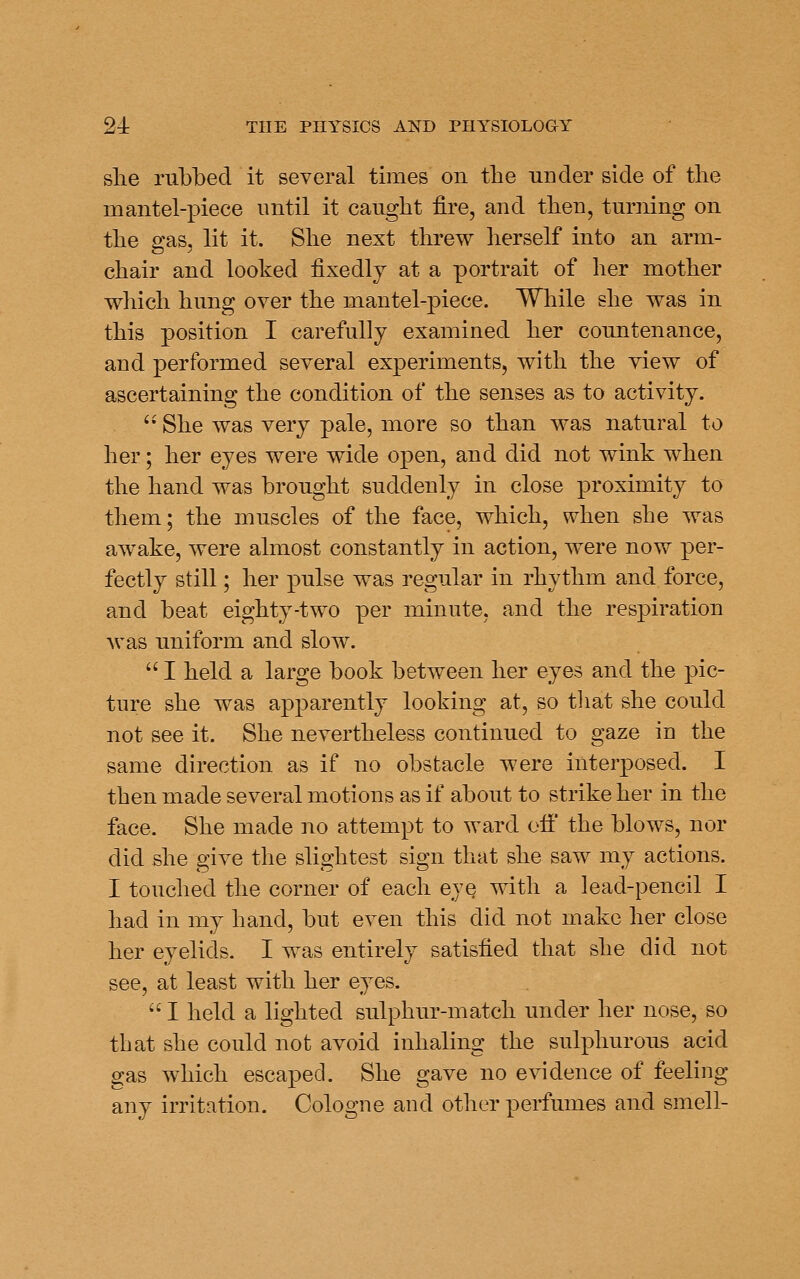 slie rubbed it several times on the under side of the mantel-piece until it caught fire, and then, turning on the gas, lit it. She next threw herself into an arm- chair and looked fixedly at a portrait of her mother which hung over the mantel-piece. While she was in this position I carefully examined her countenance, and performed several experiments, with the view of ascertaining the condition of the senses as to activity. '' She was very pale, more so than was natural to her; her eyes were wide open, and did not wink when the hand was brought suddenly in close proximity to them; the muscles of the face, which, when she was awake, were almost constantly in action, were now per- fectly still; her pulse was regular in rhythm and force, and beat eighty-two per minute, and the respiration was uniform and slow.  I held a large book between her eyes and the pic- ture she was apparently looking at, so that she could not see it. She nevertheless continued to gaze in the same direction as if no obstacle were interposed. I then made several motions as if about to strike her in the face. She made no attempt to ward oil' the blows, nor did she give the slightest sign that she saw my actions. I touched the corner of each eye with a lead-pencil I had in my hand, but even this did not make her close her eyelids. I was entirely satisfied that she did not see, at least with her eyes.  I held a lighted sulphur-match under her nose, so that she could not avoid inhaling the sulphurous acid gas which escaped. She gave no evidence of feeling any irritation. Cologne and other perfumes and smell-