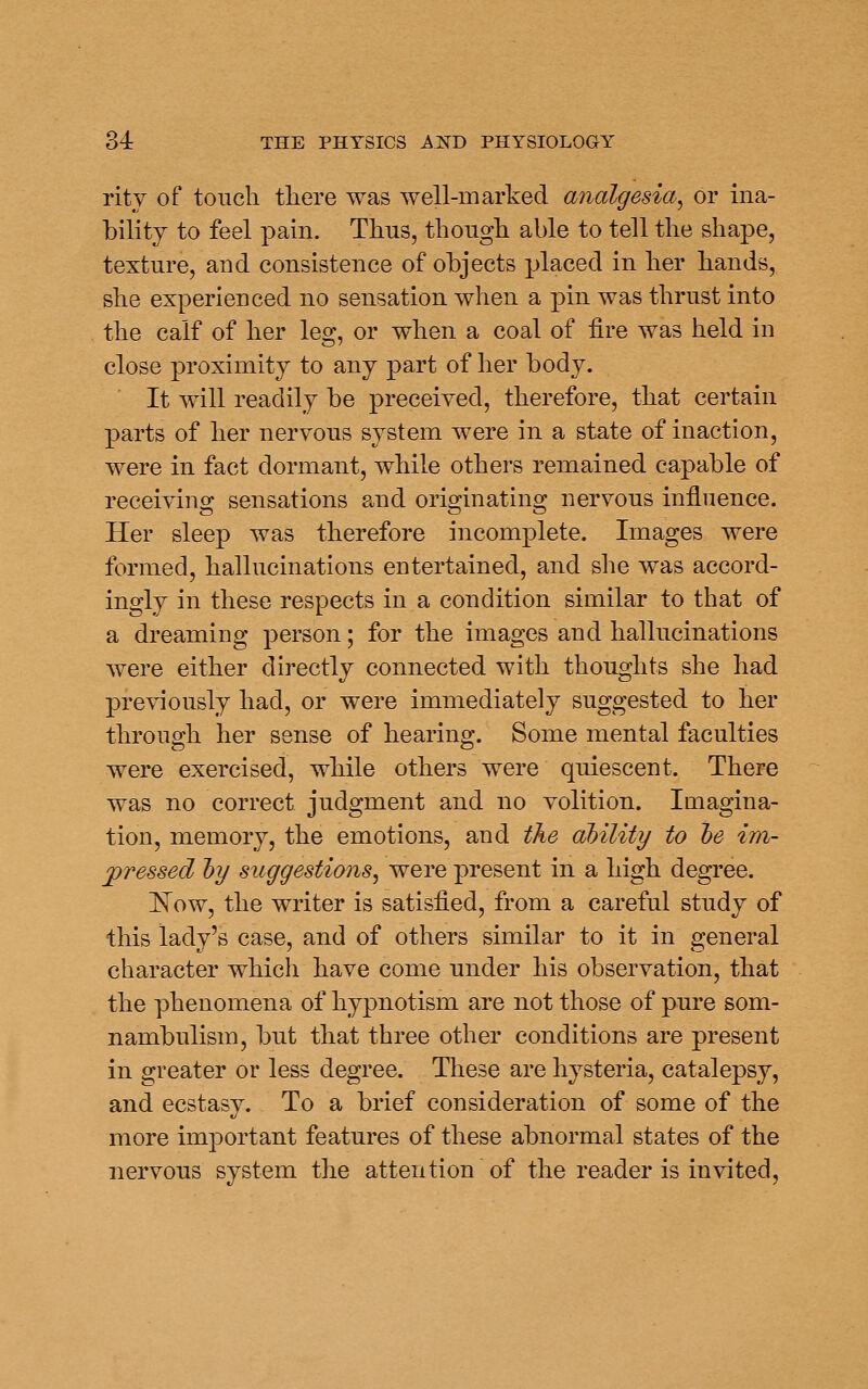 rity of touch there was well-marked analgesia^ or ina- bility to feel pain. Thus, though able to tell the shape, texture, and consistence of objects placed in her hands, she experienced no sensation when a pin was thrust into the calf of her leg, or when a coal of fire was held in close proximity to any part of her body. It will readily be preceived, therefore, that certain parts of her nervous system were in a state of inaction, were in fact dormant, while others remained capable of receiving sensations and originating nervous influence. Her sleep was therefore incomplete. Images were formed, hallucinations entertained, and she was accord- ingly in these respects in a condition similar to that of a dreaming person; for the images and hallucinations were either directly connected with thoughts she had previously had, or were immediately suggested to her through her sense of hearing. Some mental faculties were exercised, while others were quiescent. There was no correct judgment and no volition. Imagina- tion, memory, the emotions, and the dhility to he im- pressed hy suggestions^ were present in a high degree. I^ow, the writer is satisfied, from a careful study of this lady's case, and of others similar to it in general character which have come under his observation, that the phenomena of hypnotism are not those of pure som- nambulism, but that three other conditions are present in greater or less degree. These are hysteria, catalepsy, and ecstasy. To a brief consideration of some of the more important features of these abnormal states of the nervous system the attention of the reader is invited.