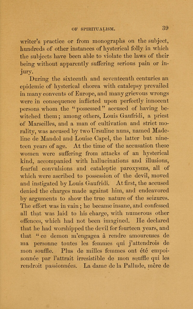 writer's practice or from monograplis on the subject, hundreds of other instances of hysterical folly in which the subjects have been able to violate the laws of their being without apparently suffering serious pain or in- jury. Durino: the sixteenth and seventeenth centuries an epidemic of hysterical chorea with catalepsy prevailed in many convents of Europe, and many grievous wrongs were in consequence inflicted upon perfectly innocent persons whom the  possessed accused of having be- witched them; among others, Louis Gaufridi, a priest of Marseilles, and a man of cultivation and strict mo- rality, was accused by two Ursuline nuns, named Made- line de Mandol and Louise Capel, the latter but nine- teen years of age. At the time of the accusation these women were suffering from attacks of an hysterical kind, accompanied with hallucinations and illusions, fearful convulsions and cataleptic paroxysms, all of which were ascribed to possession of the devil, moved and instigated by Louis Gaufridi. At first, the accused denied the charges made against him, and endeavored by arguments to show the true nature of the seizures. The effort was in vain; he became insane, and confessed all that was laid to his charge, wdth numerous other offences, which had not been imagined. He declared that he had worshipped the devil for fourteen years, and that  ce demon m'engagea a rendre amoureuses de ma personne toutes les femmes qui j'attendrois de mon souffle. Plus de milles femmes ont ete empoi- sonnee par I'attrait irresistible de mon souffle qui les rendroit passionnees. La dame de la Pallude, mere de