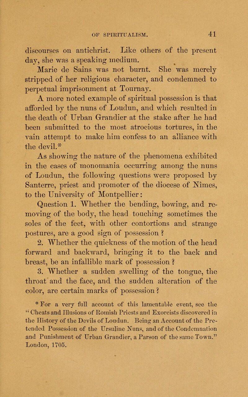 discourses on antichrist. Like otliers of the present clay, she was a speaking medium. Marie de Sains was not burnt. She was merely stripped of her religious character, and condemned to perpetual imprisonment at Tournay. A more noted example of spiritual possession is that afforded by the nuns of Loudun, and which resulted in the death of Urban Grandier at the stake after he had been submitted to the most atrocious tortures, in the vain attempt to make him confess to an alliance with the devil.* As showing the nature of the phenomena exhibited in the cases of monomania occurring among the nuns of Loudun, the following questions were proposed by Santerre, priest and promoter of the diocese of Nimes, to the University of Montpellier: Question 1. Whether the bending, bowing, and re- moving of the body, the head touching sometimes the soles of the feet, with other contortions and strange postures, are a good sign of possession ? 2. Whether the quickness of the motion of the head forward and backward, brmging it to the back and breast, be an infallible mark of possession ? 3. Whether a sudden swelling of the tongue, the throat and the face, and the sudden alteration of the color, are certain marks of possession ? * For a very full account of this lamentable event, see the  Cheats and Illusions of Romish Priests and Exorcists discovered in the History of the Devils of Loudun, Being an Account of the Pre- tended Possession of the Ursuline ISTuns, and of the Condemnation and Punishment of Urban Grandier, a Parson of the same Town. London, 1705.