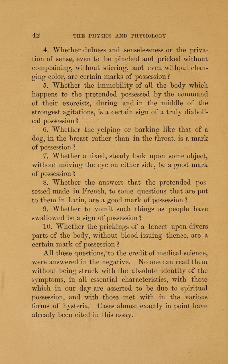 4. Wlietlier dulness and senselessness or tlie priva- tion of sense, even to be pinched and pricked v^ithout complaining, without stirring, and even without chan- ging color, are certain marks of possession ? 5. Whether the immobility of all the body which happens to the pretended possessed by the command of their exorcists, during and in the middle of the strongest agitations, is a certain sign of a truly diaboli- cal possession ? 6. Whether the yelping or barking like that of a dog, in the breast rather than in the throat, is a mark of possession ? 7. Whether a fixed, steady look upon some object, without moving the eye on either side, be a good mark of possession ? 8. Whether the answers that the pretended pos- sessed made in French, to some questions that are put to them in Latin, are a good mark of possession ? 9. Whether to vomit such things as people have swallowed be a sign of possession ? 10. Whether the prickings of a lancet upon divers parts of the body, without blood issuing thence, are a certain mark of possession ? All these questions, to the credit of medical science, were answered in the negative. 'No one can read them without being struck with the absolute identity of the symptoms, in all essential characteristics, with those which in our day are asserted to be due to spiritual possession, and with those met with in the various forms of hysteria. Cases almost exactly in point have already been cited in this essay.