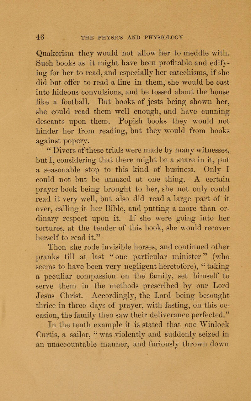 Quakerism they would not allow her to meddle with. Such books as it might have been profitable and edify- ing for her to read, and especially her catechisms, if she did but offer to read a line in them, she would be cast into hideous convulsions, and be tossed about the house like a football. But books of jests being shown her, she could read them well enough, and have cunning descants upon them. Popish books they would not hinder her from reading, but they would from books against popery.  Divers of these trials were made by many witnesses, but I, considering that there might be a snare in it, put a seasonable stop to this kind of business. Only I could not but be amazed at one thing. A certain prayer-book being brought to her, she not only could read it very well, but also did read a large part of it over, calling it her Bible, and putting a more than or- dinary respect upon it. If she were going into her tortures, at the tender of this book, she would recover herself to read it. Then she rode invisible horses, and continued other pranks till at last ^' one particular minister (w^ho seems to have been very negligent heretofore),  taking a peculiar compassion on the family, set himself to serve them in the methods prescribed by our Lord Jesus Christ. Accordingly, the Lord being besought thrice in three days of prayer, with fasting, on this oc- casion, the family then saw their deliverance perfected. In the tenth example it is stated that one Winlock Curtis, a sailor,  was violently and suddenly seized in an unaccountable manner, and furiously thrown down