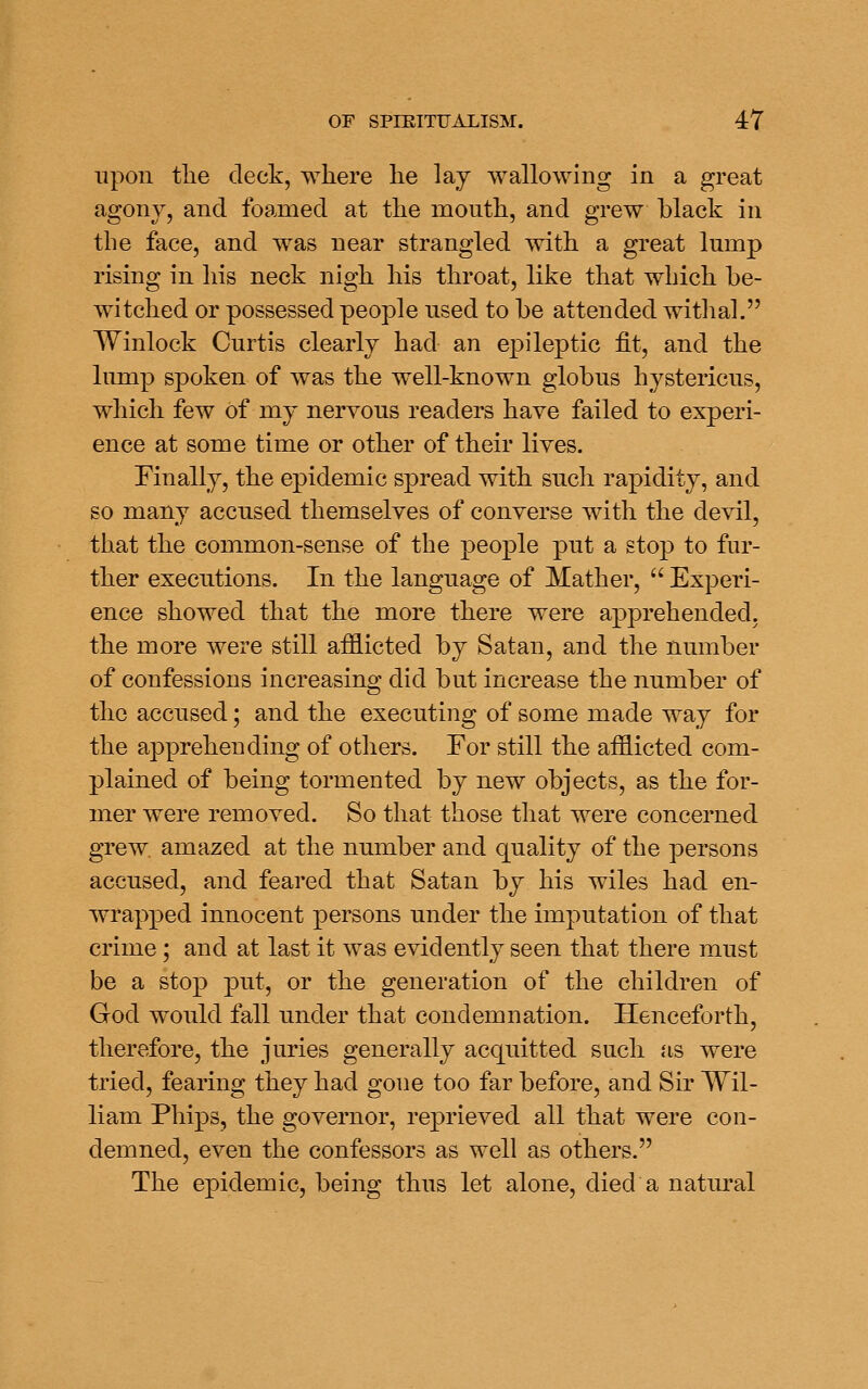 upon tlie deck, where he lay wallowing in a great agonv, and foamed at the mouth, and grew black in the face, and was near strangled with a great lump rising in his neck nigh his throat, like that which be- witched or possessed people used to be attended withal. Winlock Curtis clearly had an epileptic fit, and the lump spoken of was the well-known globus hystericus, which few of my nervous readers have failed to experi- ence at some time or other of their lives. Finally, the epidemic spread with such rapidity, and so many accused themselves of converse with the devil, that the common-sense of the people put a stop to fur- ther executions. In the language of Mather,  Experi- ence showed that the more there were apprehended, the more were still aifiicted by Satan, and the number of confessions increasing did but increase the number of the accused; and the executing of some made way for the apprehending of others. For still the afflicted com- plained of being tormented by new objects, as the for- mer were removed. So that those that were concerned grew amazed at the number and quality of the persons accused, and feared that Satan by his wiles had en- wrapped innocent persons under the imputation of that crime; and at last it was evidently seen that there must be a stop put, or the generation of the children of God would fall under that condemnation. Henceforth, therefore, the juries generally acquitted such as were tried, fearing they had gone too far before, and Sir Wil- liam Phips, the governor, reprieved all that were con- demned, even the confessors as well as others. The epidemic, being thus let alone, died a natural