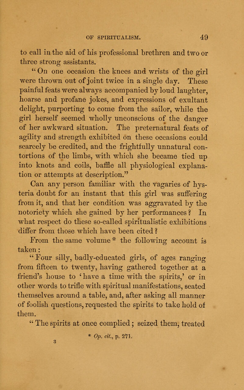 to call in the aid of liis professional brethren and two or three strong assistants.  On one occasion the knees and wrists of the girl were thrown out of joint twice in a single day. These painful feats were always accompanied by loud laughter, hoarse and profane jokes, and expressions of exultant delight, purporting to come from the sailor, while the girl herself seemed wholly unconscious of the danger of her awkward situation. The preternatural feats of agility and strength exhibited on these occasions could scarcely be credited, and the frightfully unnatural con- tortions of the limbs, with which she became tied up into knots and coils, baffle all physiological explana- tion or attempts at description. Can any person familiar with the vagaries of hys- teria doubt for an instant that this girl was suffering from it, and that her condition was aggravated by the notoriety which she gained by her performances ? In what respect do these so-called spiritualistic exhibitions differ from those which have been cited ? From the same volume * the following account is taken:  Four silly, badly-educated girls, of ages ranging from fifteen to twenty, having gathered together at a friend's house to ^ have a time with the spirits,' or in other words to trifle with spiritual manifestations, seated themselves around a table, and, after asking all manner of foolish questions, requested the spirits to take hold of them.  The spirits at once complied; seized them, treated * Op. cit, p. 271.