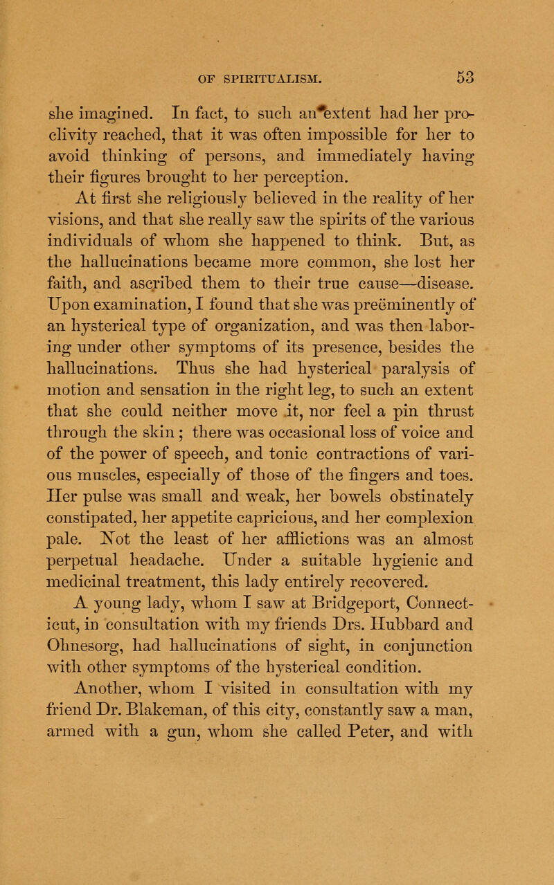 she imagined. In fact, to sucli an*extent had her pro- clivity reached, that it was often impossible for her to avoid thinking of persons, and immediately having their figures brought to her perception. At first she religiously believed in the reality of her visions, and that she really saw the spirits of the various individuals of whom she happened to think. But, as the hallucinations became more common, she lost her faith, and ascribed them to their true cause—disease. Upon examination, I found that she was preeminently of an hysterical tjrpe of organization, and was then labor- ing under other symptoms of its presence, besides the hallucinations. Thus she had hysterical paralysis of motion and sensation in the right leg, to such an extent that she could neither move it, nor feel a pin thrust through the skin; there was occasional loss of voice and of the power of speech, and tonic contractions of vari- ous muscles, especially of those of the fingers and toes. Her pulse was small and weak, her bowels obstinately constipated, her appetite capricious, and her complexion pale. !Not the least of her afflictions was an almost perpetual headache. Under a suitable hygienic and medicinal treatment, this lady entirely recovered. A young lady, whom I saw at Bridgeport, Connect- icut, in consultation with my friends Drs. Hubbard and Ohnesorg, had hallucinations of sight, in conjunction with other symptoms of the hysterical condition. Another, whom I visited in consultation with my friend Dr. Blakeman, of this city, constantly saw a man, armed with a gun, whom she called Peter, and with