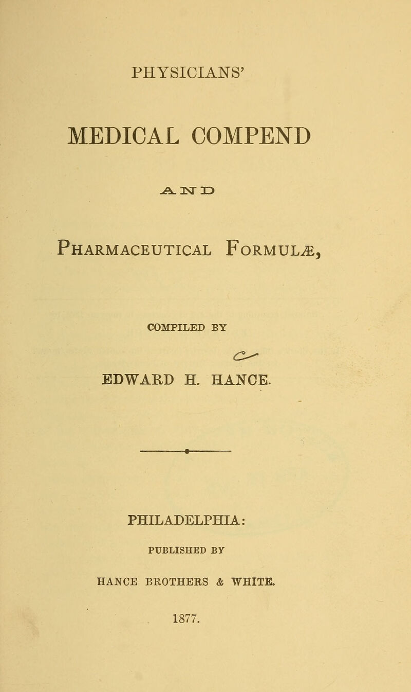 PHYSICIANS' MEDICAL COMPEND -A-3Nri> Pharmaceutical Formula, COMPILED BY EDWARD H. HANCK PHILADELPHIA: PUBLISHED BV HANCE BROTHERS & WHITE. 1877.