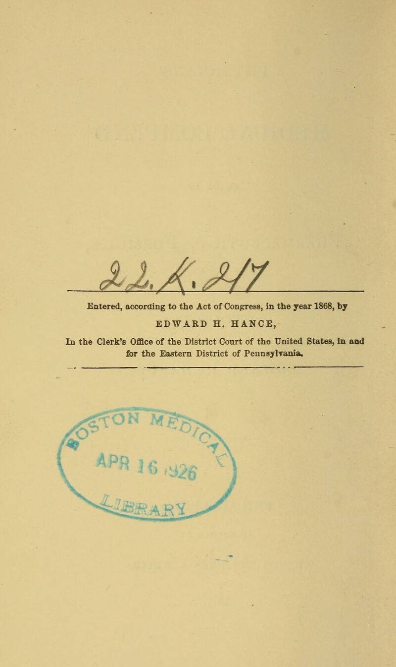 ^1. A' ^y Entered, according to the Act of CongresB, in the year 1868, by EDWARD H. HANCE, In the Clerk'e Office of the District Court of the United States, in and for the Eastern District of PennsylTania.