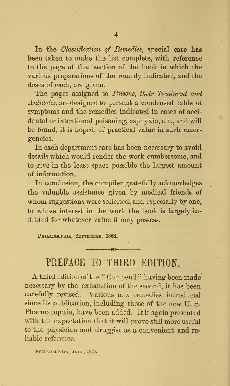 In tlie Classification of Remedies^ special care has been taken to make the list complete, with reference to the page of that section of the book in which the various preparations of the remedy indicated, and the doses of each, are given. The pages assigned to Poisons, their Treatment and J.?^^^c?o^e5, are designed to present a condensed table of symptoms and the remedies indicated in cases of acci- dental or intentional poisoning, asphyxia, etc., and will be found, it is hoped, of practical value in such emer- gencies. In each department care has been necessary to avoid details which would render the work cumbersome, and to give in the least space possible the largest amount of information. In conclusion, the compiler gratefully acknowledges the valuable assistance given by medical friends of whom suggestions were solicited, and especially by one, to whose interest in the work the book is largely in- debted for whatever value it may possess. Philadelphia, September, 1868. PREFACE TO THIRD EDITION. A third edition of the  Compend  having been made necessary by the exhaustion of the second, it has been carefully revised. Various new remedies introduced since its publication, including those of the new U. S. Pharmacopoeia, have been added. It is again presented with the expectation that it will prove still more useful to the physician and druggist as a convenient and re- liable reference. t*HiLAi>iii.PHiA, June, lS7ii