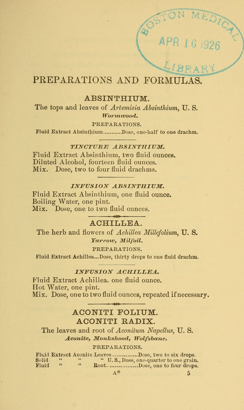 APR J G,'926 PREPAEATIONS AND FORMULAS. ABSINTHIUM. The tops and leaves of Artemisia Absinthium, U. S. Worimvood. PREPARATIONS. Fluid Extract Absinthium Dose, one-lialf to one drachm. TINCTURE A.BSINTHITTM. Fluid Extract Absinthium, two fluid ounces. Diluted Alcohol, fourteen fluid ounces. Mix. Dose, two to four fluid drachms. INFUSION ABSINTHIUM. Fluid Extract Absinthium, one fluid ounce. Boiling Water, one pint. Mix. Dose, one to two fluid ounces. • ^»» ■ ACHILLEA. The herb and flowers of Achillea Millefolium, U. S. Yarrow, Milfoil. PREPARATIONS. Fluid Extract Achillea...Dose, thirty drops to one fluid drachm. INFUSION ACHIIIEA. P'luid Extract Achillea, one fluid ounce. Hot Water, one pint. Mix. Dose, one to two fluid ounces, repeated if necessary. « 4»» ■ ACONITI FOLIUM. ACONITI RADIX. The leaves and root o( Aconitum Napellus, U. S. A-Conite, Monkshood, Wolfsbane. PREPARATIONS. Fluid Extract Aconite Leaves Dose, two to six drops. Solid    U. S., Dose, one-quarter to one grain. Fluid   Boot Dose, one to four dropB.