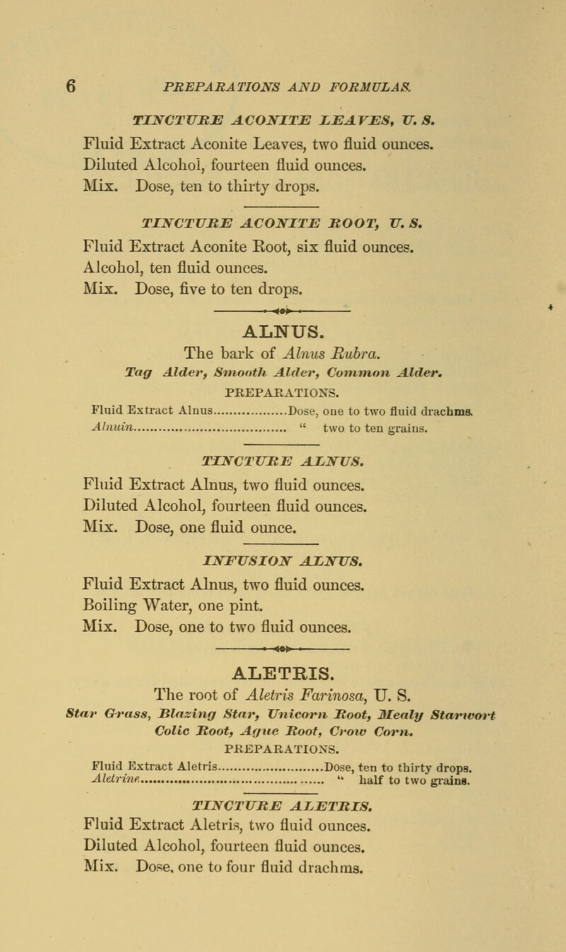 TINCTUHJE A.CONITE I^JEAVES, 17. S. Fluid Extract Aconite Leaves, two fluid ounces. Diluted Alcohol, fourteen fluid ounces. Mix. Dose, ten to thirty drops. TINCTURE A.CONITI: MOOT, TT. S. Fluid Extract Aconite Eoot, six fluid ounces. Alcohol, ten fluid ounces. Mix. Dose, five to ten drops. ■ <»> • ALNUS. The bark of Alnus Rubra. Tagr Alder, Smooth Alder, Common Alder. PEEPAKATIOiSrS. Fluid Extract Alnus Dose, one to two fluid drachms. Alnuin  two to ten grains. TINCTTTIIE ALNUS. Fluid Extract Alnus, two fluid ounces. Diluted Alcohol, fourteen fluid ounces. Mix. Dose, one fluid ounce. INFUSION AINUS. Fluid Extract Alnus, two fluid ounces. Boiling Water, one pint. Mix. Dose, one to two fluid ounces. ALETRIS. The root of Aletris Farinosa, U. S. Star Gh'ass, Slazing Star, Unicom Moot, 3Iealy Starnvort Colic Moot, Ague Moot, Crotv Corn. PKEPARATIONS. Fluid Extract Aletris Dose, ten to thirty drops. Aletrine.  half to two grains. TINCTURE AIETRIS. Fluid Extract Aletris, two fluid ounces. Diluted Alcohol, fourteen fluid ounces. Mix. Dose, one to four fluid drachms.