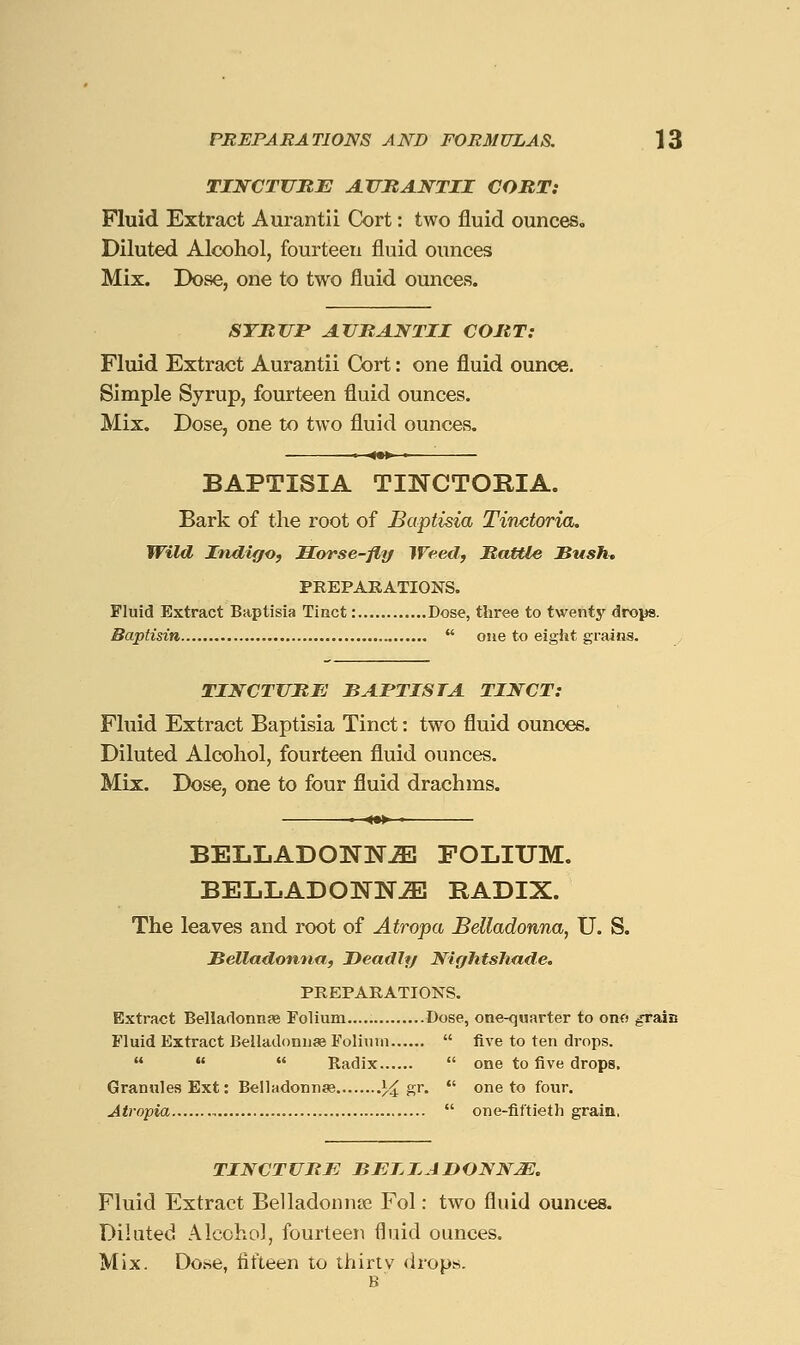 TINCTURE AJ7JRANTII CORT: Fluid Extract Aurantii Cort: two fluid ounceSo Diluted Alcohol, fourteen fluid ounces Mix. Dose, one to two fluid ounces. STRTTP ATJRJlNTII CORT: Fluid Extract Aurantii Cort: one fluid ounce. Simple Syrup, fourteen fluid ounces. Mix, Dose, one to two fluid ounces. » ■^•^ ■—'■ BAPTISIA TINCTORIA. Bark of the root of Baptisia Tinctoria. Wild Indigo, Horse-fly Weed, Rattle Sushm PREPARATIONS. Fluid Extract Baptisia Tiact: Dose, three to twenty drops. tisin  one to eight grains. TINCTURE BAPTISIA TINCT: Fluid Extract Baptisia Tinct: two fluid ounces. Diluted Alcohol, fourteen fluid ounces. Mix. Dose, one to four fluid drachms. BELLADONNA FOLIUM. BELLADONNA RADIX. The leaves and root of Atropa Belladonna, U. S. JBelladonna, Deadly Nightshade. PREPARATIONS. Extract Belladonnse Folium Dose, one-quarter to ono ^ain Fluid Extract Beiladonnse Folinni  five to ten drops.    Radix  one to five drops. Granules Ext: Beiladonnje % ?.^-  one to four. Atropia  one-fiftieth grain, TINCTURE BEIIJDONNM. Fluid Extract Belladonna Fol: two fluid ounces. Diluted Alcohol, fourteen fluid ounces. Mix. Do.se, tit'teen to thirty <irops. B