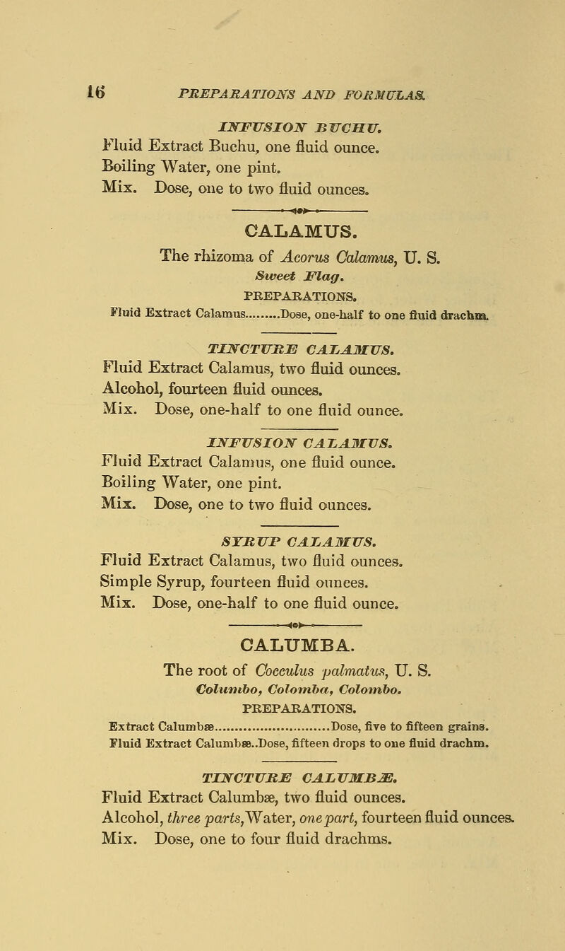 INFUSION BWCMU. Fluid Extract Buchu, one fluid ounce. Boiling Water, one pint. Mix. Dose, one to two fluid ounces. ■ fM • CALAMUS. The rhizoma of Acorus Calamus, U. S. Sweet Flag. PEEPAEATIONS. Fluid Extract Calamus Doae, one-half to one fluid drachm. TINCTJ7ME CAIA.MJIS. Fluid Extract Calamus, two fluid ounces. Alcohol, fourteen fluid ounces. Mix, Dose, one-half to one fluid ounce. INFUSION CAIAMVS. Fluid Extract Calamus, one fluid ounce. Boiling Water, one pint. Mix. Dose, one to two fluid ounces. STUUP CAIAMUS. Fluid Extract Calamus, two fluid ounces. Simple Syrup, fourteen fluid ounces. Mix. Dose, one-half to one fluid ounce. CALUMBA. The root of Cocculus palmatus, U. S. Colunibo, Colomha, Colombo. PEEPAIiATIONS. Extract Calumbae Dose, five to fifteen grains. Fluid Extract Calumb8B..I)ose, fifteen drops to one fluid drachm. TINCTURE CALUMBJS, Fluid Extract Calumbse, two fluid ounces. Alcohol, three parfc,Water, onepart, fourteen fluid ounces.