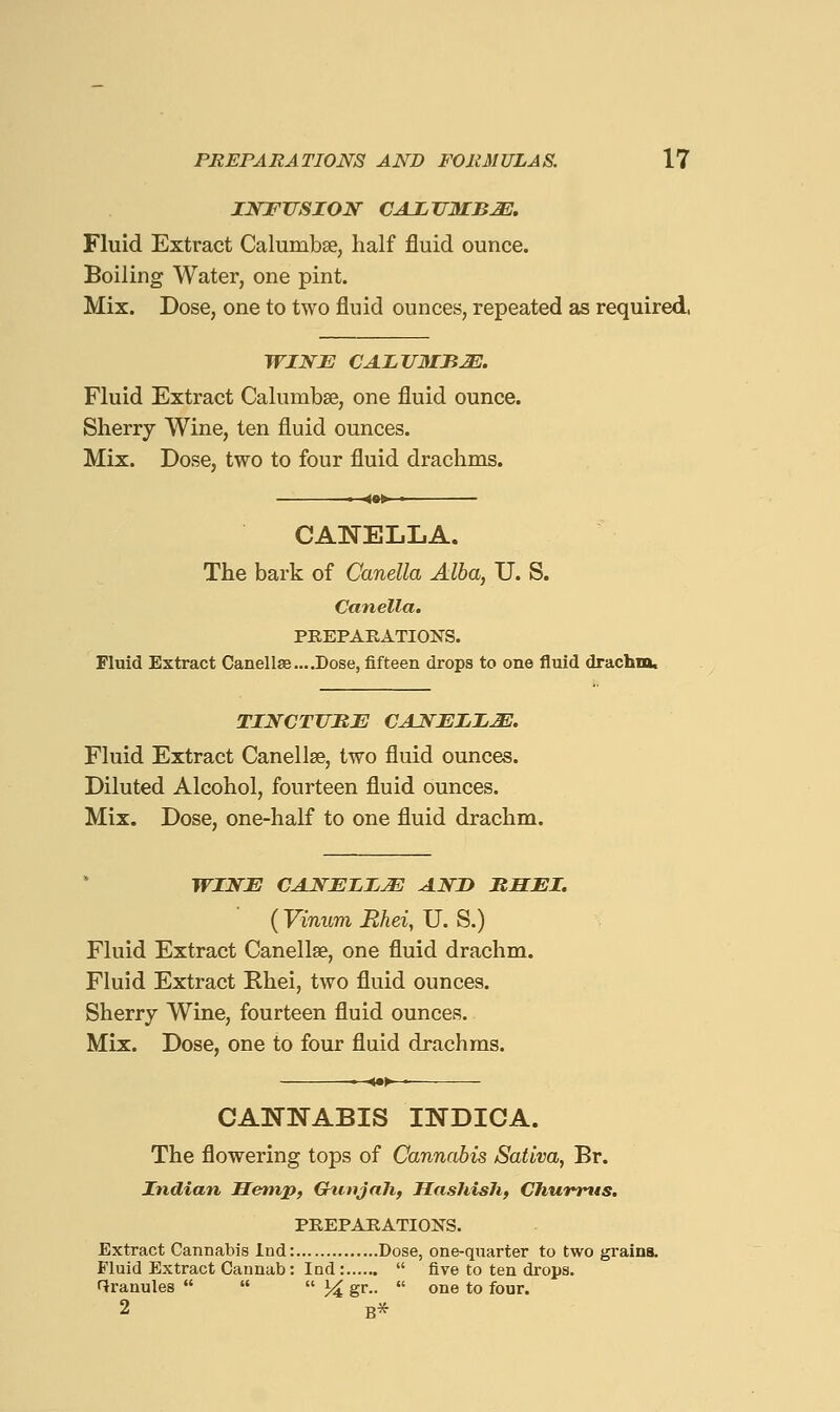 INFUSION CAXJ7MBJE, Fluid Extract Calumbse, half fluid ounce. Boiling Water, one pint. Mix. Dose, one to two fluid ounces, repeated as required, WINE CAIJTMBM. Fluid Extract Calumbse, one fluid ounce. Sherry Wine, ten fluid ounces. Mix. Dose, two to four fluid drachms. CANELLA. The bark of Canella Alba, U. S. Canella. PREPARATIONS. Fluid Extract Canella3....Dose, fifteen drops to one fluid drachm. TINCTJJItB CANEIIM. Fluid Extract Canellse, two fluid ounces. Diluted Alcohol, fourteen fluid ounces. Mix. Dose, one-half to one fluid drachm. WINJE CAN^EIIJE AND BHEI. ( Vinum Mhei, U. S.) Fluid Extract Canellae, one fluid drachm. Fluid Extract Khei, two fluid ounces. Sherry Wine, fourteen fluid ounces. Mix. Dose, one to four fluid drachms. CANNABIS INDICA. The flowering tops of Cannabis Saliva, Br. Indian Hemp, ChunjaJi, Hashish, Chunrtts, PREPARATIONS. Extract Cannabis Ind: Dose, one-quarter to two grains. Fluid Extract Cannab: Ind :  five to ten drops. f^ranules    J^ gr..  one to four. 2 B*